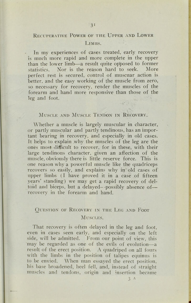 3 1 Recuperative Power of the Upper and Lower Limbs. In my experiences of cases treated, early recovery is much more rapid and more complete in the upper than the lower limb—a result quite opposed to former statistics. Nor is the reason hard to seek. More perfect rest is secured, control of muscuar action is better, and the easy working of the muscle from zero, so necessary for recovery, render the muscles of the forearm and hand more responsive than those of the leg and foot. Muscle and Muscle Tendon in Recovery. Whether a muscle is largely muscular in character, or partly muscular and partly tendinous, has an impor- tant bearing in recovery, and especially in old cases. It helps to explain ,why the muscles of the leg are the ones most difficult to recover, for in these, with their large tendinous character, given an affection of the muscle, obviously there is little reserve force. This is one reason why a powerful muscle like the quadriceps recovers so easily, and explains why in old cases of upper limbs (I have proved it in a case of fifteen years’ standing) we may get a rapid recovery of del- toid and biceps, but a delayed--possibly absence of— recovery in the forearm and hand. Question of Recovery in the Leo and Foot Muscles. That recovery is often delayed in the leg and foot, even in cases seen early, and especially on the left side, will lie admitted. From our point of view, this may be regarded as one of the evils of evolution—a result of the erect position. A quadriped on all fours with the limbs in the position of talipes equinus is to be envied. When man essayed the erect position, his base broadened, heel fell, and, instead of straight muscles and tendons, origin and insertion became 3 A