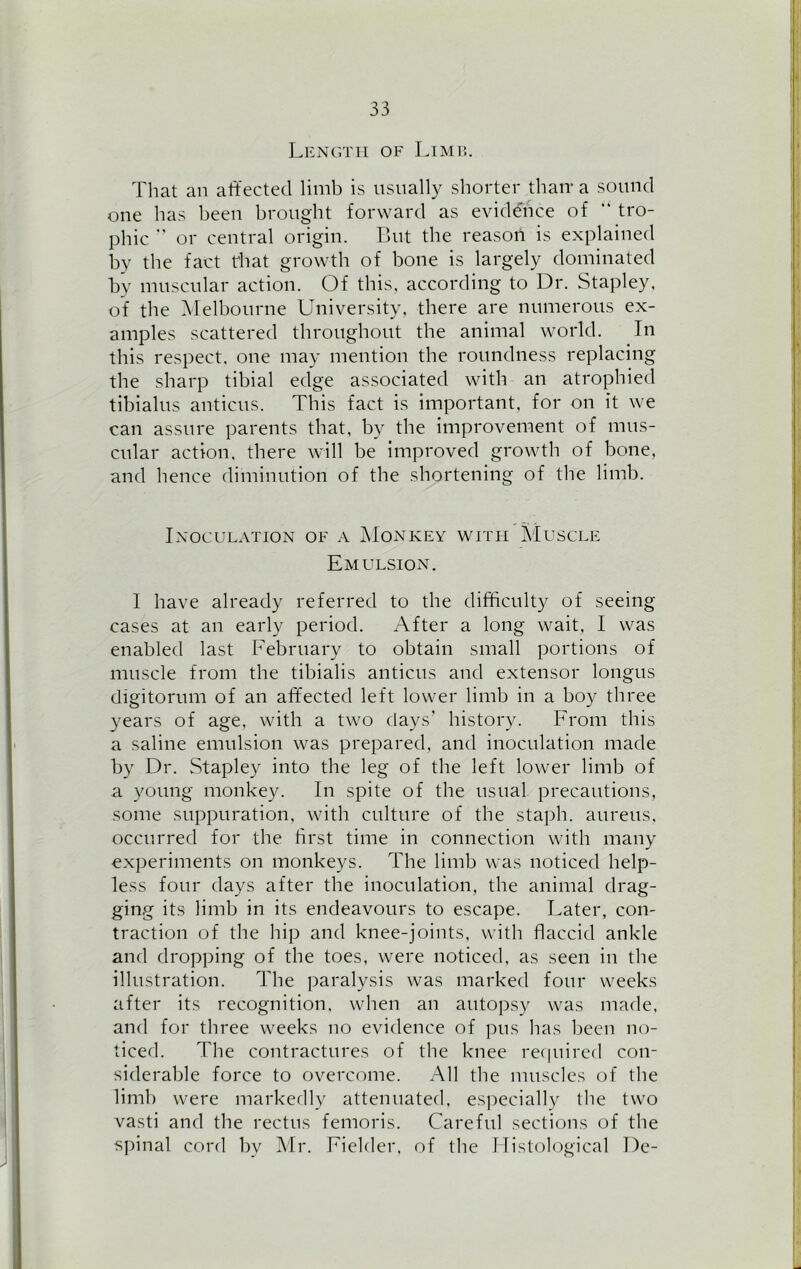 Length of Limp,. That an affected limb is usually shorter than- a sound one has been brought forward as evidence of “ tro- phic ” or central origin. But the reason is explained by the fact that growth of bone is largely dominated bv muscular action. Of this, according to Dr. Stapley, of the Melbourne University, there are numerous ex- amples scattered throughout the animal world. In this respect, one may mention the roundness replacing the sharp tibial edge associated with an atrophied tibialus anticus. This fact is important, for on it we can assure parents that, by the improvement of mus- cular action, there will be improved growth of bone, and hence diminution of the shortening of the limb. Inoculation of a Monkey with Muscle Emulsion. I have already referred to the difficulty of seeing cases at an early period. After a long wait, I was enabled last February to obtain small portions of muscle from the tibialis anticus and extensor longus digitorum of an affected left lower limb in a boy three years of age, with a two days’ history. From this a saline emulsion was prepared, and inoculation made by Dr. Stapley into the leg of the left lower limb of a young monkey. In spite of the usual precautions, some suppuration, with culture of the staph, aureus, occurred for the first time in connection with many experiments on monkeys. The limb was noticed help- less four days after the inoculation, the animal drag- ging its limb in its endeavours to escape. Later, con- traction of the hip and knee-joints, with flaccid ankle and dropping of the toes, were noticed, as seen in the illustration. The paralysis was marked four weeks after its recognition, when an autopsy was made, and for three weeks no evidence of pus has been no- ticed. The contractures of the knee required con- siderable force to overcome. All the muscles of the limb were markedly attenuated, especially the two vasti and the rectus femoris. Careful sections of the spinal cord by Mr. Fielder, of the Histological De-