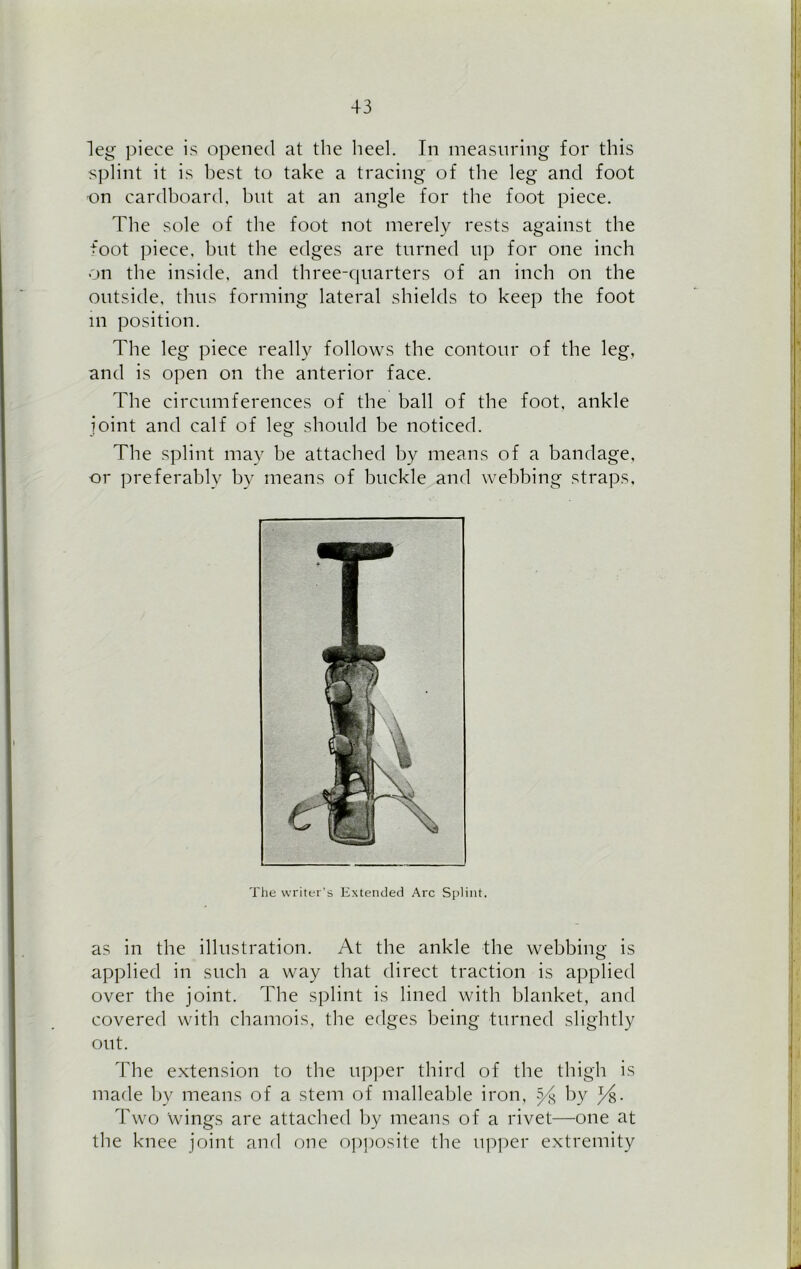 leg piece is opened at the heel. In measuring for this splint it is best to take a tracing of the leg and foot -on cardboard, but at an angle for the foot piece. The sole of the foot not merely rests against the foot piece, but the edges are turned up for one inch on the inside, and three-quarters of an inch on the outside, thus forming lateral shields to keep the foot m position. The leg piece really follows the contour of the leg, and is open on the anterior face. The circumferences of the ball of the foot, ankle joint and calf of leg should be noticed. The splint may be attached by means of a bandage, or preferably by means of buckle and webbing straps. The writer’s Extended Arc Splint. as in the illustration. At the ankle the webbing is applied in such a way that direct traction is applied over the joint. The splint is lined with blanket, and covered with chamois, the edges being turned slightly out. The extension to the upper third of the thigh is made by means of a stem of malleable iron, y-g by J/g. Two wings are attached by means of a rivet—one at the knee joint and one opposite the upper extremity