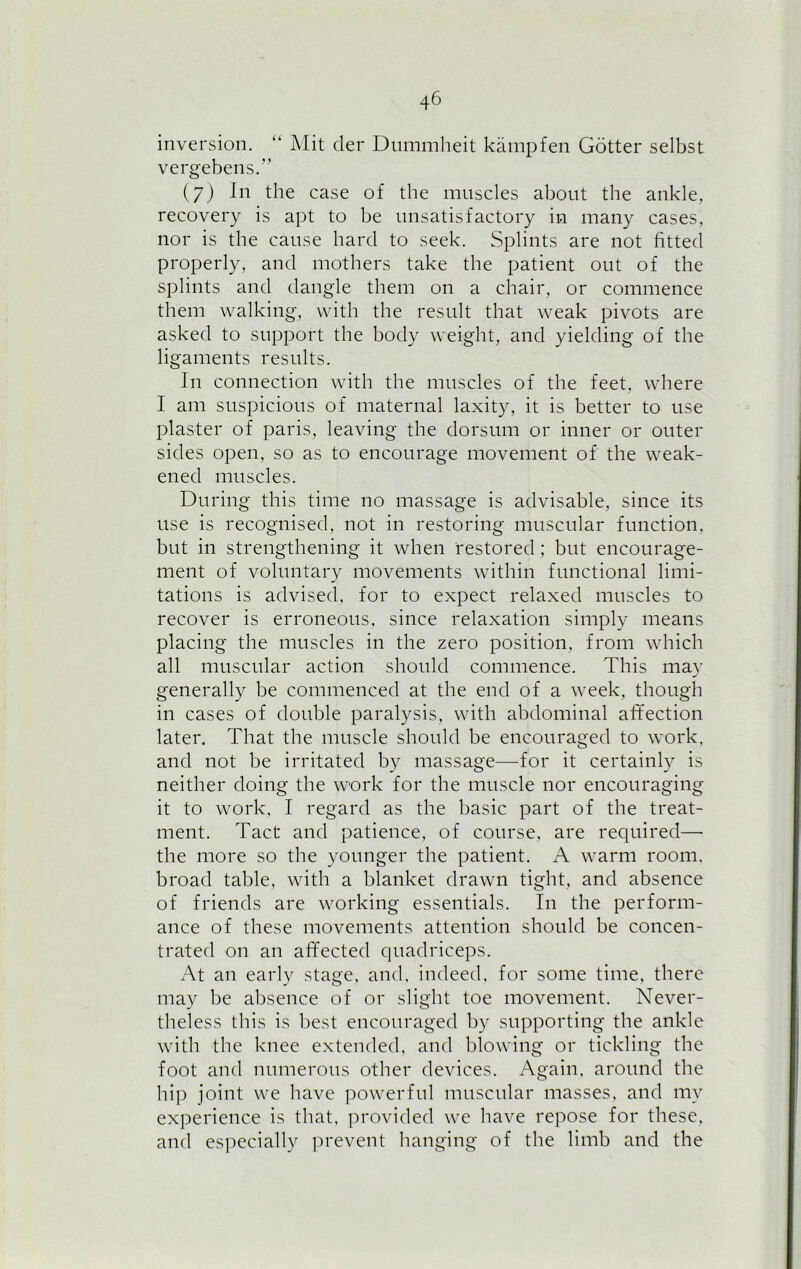 inversion. “ Mit der Dummheit kampfen Gotter selbst vergebens.” (7) In the case of the muscles about the ankle, recovery is apt to be unsatisfactory in many cases, nor is the cause hard to seek. Splints are not fitted properly, and mothers take the patient out of the splints and dangle them on a chair, or commence them walking, with the result that weak pivots are asked to support the body weight, and yielding of the ligaments results. In connection with the muscles of the feet, where I am suspicious of maternal laxity, it is better to use plaster of paris, leaving the dorsum or inner or outer sides open, so as to encourage movement of the weak- ened muscles. During this time no massage is advisable, since its use is recognised, not in restoring muscular function, but in strengthening it when restored; but encourage- ment of voluntary movements within functional limi- tations is advised, for to expect relaxed muscles to recover is erroneous, since relaxation simply means placing the muscles in the zero position, from which all muscular action should commence. This may generally be commenced at the end of a week, though in cases of double paralysis, with abdominal affection later. That the muscle should be encouraged to work, and not be irritated by massage—for it certainly is neither doing the work for the muscle nor encouraging it to work, I regard as the basic part of the treat- ment. Tact and patience, of course, are required—- the more so the younger the patient. A warm room, broad table, with a blanket drawn tight, and absence of friends are working essentials. In the perform- ance of these movements attention should be concen- trated on an affected quadriceps. At an early stage, and, indeed, for some time, there may be absence of or slight toe movement. Never- theless this is best encouraged by supporting the ankle with the knee extended, and blowing or tickling the foot and numerous other devices. Again, around the hip joint we have powerful muscular masses, and my experience is that, provided we have repose for these, and especially prevent hanging of the limb and the
