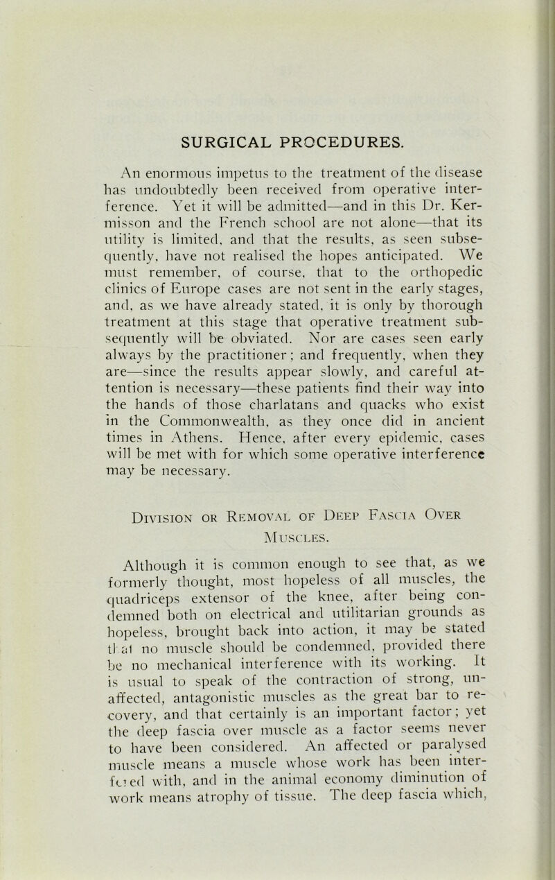SURGICAL PROCEDURES. An enormous impetus to the treatment of the disease has undoubtedly been received from operative inter- ference. Yet it will be admitted—and in this Dr. Ker- misson and the French school are not alone—that its utility is limited, and that the results, as seen subse- quently, have not realised the hopes anticipated. We must remember, of course, that to the orthopedic clinics of Europe cases are not sent in the early stages, and, as we have already stated, it is only by thorough treatment at this stage that operative treatment sub- sequently will be obviated. Nor are cases seen early always by the practitioner; and frequently, when they are—since the results appear slowly, and careful at- tention is necessary—these patients find their way into the hands of those charlatans and quacks who exist in the Commonwealth, as they once did in ancient times in Athens. Hence, after every epidemic, cases will be met with for which some operative interference may be necessary. Division or Removal of Deep Fascia Over Muscles. Although it is common enough to see that, as we formerly thought, most hopeless of all muscles, the quadriceps extensor of the knee, after being con- demned both on electrical and utilitarian grounds as hopeless, brought hack into action, it may be stated tJ al no muscle should he condemned, provided there he no mechanical interference with its working. It is usual to speak of the contraction of strong, un- affected, antagonistic muscles as the great bar to re- covery, and that certainly is an important factor; yet the deep fascia over muscle as a factor seems never to have been considered. An affected or paralysed muscle means a muscle whose work has been inter- filed with, and in the animal economy diminution of work means atrophy of tissue. The deep fascia which,