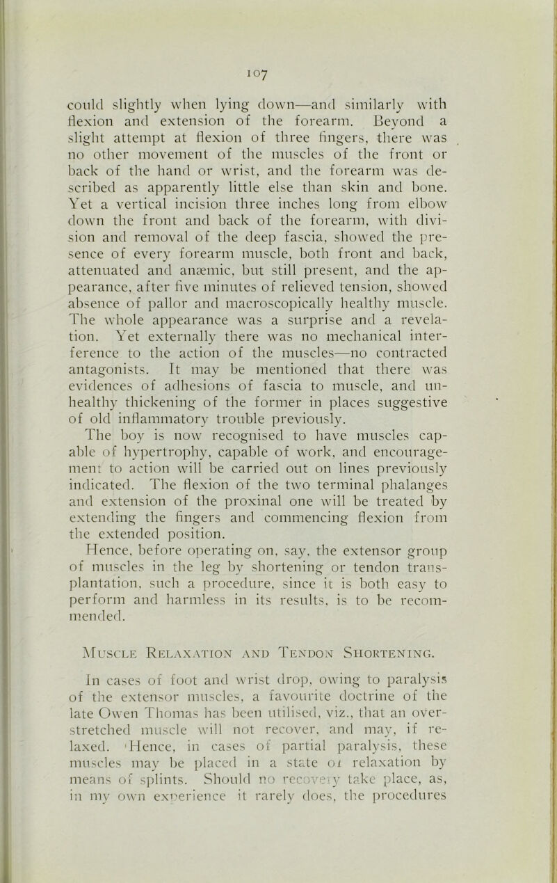 could slightly when lying down—and similarly with flexion and extension of the forearm. Beyond a slight attempt at flexion of three fingers, there was no other movement of the muscles of the front or back of the hand or wrist, and the forearm was de- scribed as apparently little else than skin and hone. Yet a vertical incision three inches long from elbow down the front and hack of the forearm, with divi- sion and removal of the deep fascia, showed the pre- sence of every forearm muscle, both front and hack, attenuated and anaemic, but still present, and the ap- pearance. after five minutes of relieved tension, showed absence of pallor and macroscopically healthy muscle. The whole appearance was a surprise and a revela- tion. Yet externally there was no mechanical inter- ference to the action of the muscles—no contracted antagonists. It may he mentioned that there was evidences of adhesions of fascia to muscle, and un- healthy thickening of the former in places suggestive of old inflammatory trouble previously. The boy is now recognised to have muscles cap- able of hypertrophy, capable of work, and encourage- ment to action will he carried out on lines previously indicated. The flexion of the two terminal phalanges and extension of the proxinal one will he treated by extending the fingers and commencing flexion from the extended position. Hence, before operating on. say. the extensor group of muscles in the leg by shortening or tendon trans- plantation. such a procedure, since it is both easy to perform and harmless in its results, is to he recom- mended. Muscle Relaxation and Tendon Shortening. In cases of foot and wrist drop, owing to paralysis of the extensor muscles, a favourite doctrine of the late Owen Thomas has been utilised, viz., that an over- stretched muscle will not recover, and may, if re- laxed. 'Hence, in cases of partial paralysis, these muscles may he placed in a state oi relaxation by means of splints. Should no recovery take place, as, in my own experience it rarely does, the procedures