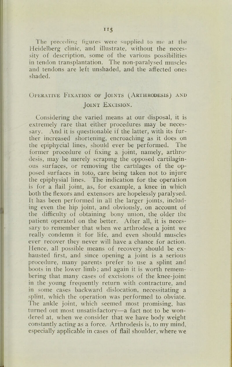 JI5 The preceding (inures were supplied to me at the Heidelberg clinic, and illustrate, without the neces- sity of description, some of the various possibilities in tendon transplantation. The non-paralysed muscles and tendons are left unshaded, and the affected ones shaded. Operative Fixation of Joints (Arthrodesis) and Joint Excision. Considering the varied means at our disposal, it is extremely rare that either procedures may be neces- sary. And it is questionable if the latter, with its fur- ther increased shortening, encroaching as it does on the epiphycial lines, should ever be performed. The former procedure of fixing a joint, namely, arthro- desis, may be merely scraping the opposed cartilagin- ous surfaces, or removing the cartilages of the op- posed surfaces in toto, care being taken not to injure the epiphysial lines. The indication for the operation is for a flail joint, as, for example, a knee in which both the flexors and extensors are hopelessly paralysed. It has been performed in all the larger joints, includ- ing even the hip joint, and obviously, on account of the difficulty of obtaining bony union, the older the patient operated on the better. After all, it is neces- sary to remember that when we arthrodese a joint we really condemn it for life, and even should muscles ever recover they never will have a chance for action. Hence, all possible means of recovery should be ex- hausted first, and since opening a joint is a serious procedure, many parents prefer to use a splint and boots in the lower limb; and again it is worth remem- bering that many cases of excisions of the knee-joint in the young frequently return with contracture, and in some cases backward dislocation, necessitating a splint, which the operation was performed to obviate. The ankle joint, which seemed most promising, has turned out most unsatisfactory—a fact not to be won- dered at, when we consider that we have body weight constantly acting as a force. Arthrodesis is, to my mind, especially applicable in cases of flail shoulder, where we