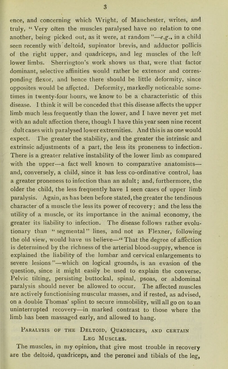 ence, and concerning which Wright, of Manchester, writes, and truly, “ Very often the muscles paralysed have no relation to one another, being picked out, as it were, at random ”—in a child seen recently with deltoid, supinator brevis, and adductor pollicis of the right upper, and quadriceps, and leg muscles of the left lower limbs. Sherrington’s work shows us that, were that factor dominant, selective affinities would rather be extensor and corres- ponding flexor, and hence there should be little deformity, since opposites would be affected. Deformity, markedly noticeable some- times in twenty-four hours, we know to be a characteristic of this disease. I think it will be conceded that this disease affects the upper limb much less frequently than the lower, and I have never yet met with an adult affection there, though I have this year seen nine recent dult cases with paralysed lower extremities. And thisis as one would expect. The greater the stability, and the greater the intrinsic and extrinsic adjustments of a part, the less its proneness to infection. There is a greater relative instability of the lower limb as compared with the upper—a fact well known to comparative anatomists— and, conversely, a child, since it has less co-ordinative control, has a greater proneness to infection than an adult; and, furthermore, the older the child, the less frequently have I seen cases of upper limb paralysis. Again, as has been before stated, the greater the tendinous character of a muscle the less its power of recovery; and the less the utility of a muscle, or its importance in the animal economy, the greater its liability to infection. The disease follows rather evolu- tionary than “segmental” lines, and not as Flexner, following the old view, would have us believe—“That the degree of affection is determined by the richness of the arterial blood-supply, whence is explained the liability of the lumbar and cervical enlargements to severe lesions ”—which on logical grounds, is an evasion of the question, since it might easily be used to explain the converse. Pelvic tilting, persisting buttockal, spinal, psoas, or abdominal paralysis should never be allowed to occur. The affected muscles are actively functionising muscular masses, and if rested, as advised, on a double Thomas’ splint to secure immobility, will all go on to an uninterrupted recovery—in marked contrast to those where the limb has been massaged early, and allowed to hang. Paralysis of the Deltoid, Quadriceps, and certain Leg Muscles. The muscles, in my opinion, that give most trouble in recovery are the deltoid, quadriceps, and the peronei and tibials of the leg,