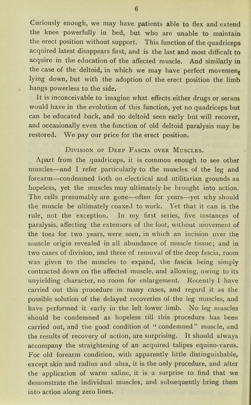 Curiously enough, we may have patients able to flex and extend the knee powerfully in bed, but who are unable to maintain the erect position without support. This function of the quadriceps acquired latest disappears first, and is the last and most difficult to acquire in the education of the affected muscle. And similarly in the case of the deltoid, in which we may have perfect movemen^ lying down, but with the adoption of the erect position the limb hangs powerless to the side. It is inconceivable to imagine what effects either drugs or serum would have in the evolution of this function, yet no quadriceps but can be educated back, and no deltoid seen early but will recover, and occasionally even the function of old deltoid paralysis may be restored. We pay our price for the erect position. Division of Deep Fascia over Muscles. Apart from the quadriceps, it is common enough to see other muscles—and I refer particularly to the muscles of the leg and forearm—condemned both on electrical and utilitarian grounds as hopeless, yet the muscles may ultimately be brought into action. The cells presumably are gone—often for years—yet why should the muscle be ultimately coaxed to work. Yet that it can is the rule, not the exception. In my first series, five instances of paralysis, affecting the extensors of the foot, without movement of the toes for two years, were seen, in which an incision over the muscle origin revealed in all abundance of muscle tissue; and in two cases of division, and three of removal of the deep fascia, room was given to the muscles to expand, the fascia being simply contracted down on the affected muscle, and allowing, owing to its unyielding character, no room for enlargement. Recently I have carried out this procedure in many cases, and regard it as the possible solution of the delayed recoveries of the leg muscles, and have performed it early in the left lower limb. No leg muscles should be condemned as hopeless till this procedure has been carried out, and the good condition of “ condemned ” muscle, and the results of recovery of action, are surprising. It should always accompany the straightening of an acquired talipes equino-varus. For old forearm condition, with apparently little distinguishable, except skin and radius and ulna, it is the only procedure, and after the application of warm saline, it is a surprise to find that we demonstrate the individual muscles, and subsequently bring them into action along zero lines.