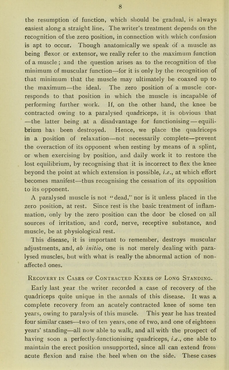 the resumption of function, which should be gradual, is always easiest along a straight line. The writer’s treatment depends on the recognition of the zero position, in connection with which confusion is apt to occur. Though anatomically we speak of a muscle as being flexor or extensor, we really refer to the maximum function of a muscle ; and the question arises as to the recognition of the minimum of muscular function—for it is only by the recognition of that minimum that the muscle may ultimately be coaxed up to the maximum—the ideal. The zero position of a muscle cor- responds to that position in which the muscle is incapable of performing further work. If, on the other hand, the knee be contracted owing to a paralysed quadriceps, it is obvious that —the latter being at a disadvantage for functionising — equili- brium has been destroyed. Hence, we place the quadriceps in a position of relaxation—not necessarily complete—prevent the overaction of its opponent when resting by means of a splint, or when exercising by position, and daily work it to restore the lost equilibrium, by recognising that it is incorrect to flex the knee beyond the point at which extension is possible, i.e., at which effort becomes manifest—thus recognising the cessation of its opposition to its opponent. A paralysed muscle is not “dead,” nor is it unless placed in the zero position, at rest. Since rest is the basic treatment of inflam- mation, only by the zero position can the door be closed on all sources of irritation, and cord, nerve, receptive substance, and muscle, be at physiological rest. This disease, it is important to remember, destroys muscular adjustments, and, ah initio, one is not merely dealing with para- lysed muscles, but with what is really the abnormal action of non- affected ones. Recovery in Cases of Contracted Knees of Long Standing. Early last year the writer recorded a case of recovery of the quadriceps quite unique in the annals of this disease. It was a complete recovery from an acutely contracted knee of some ten years, owing to paralysis of this muscle. This year he has treated four similar cases—two of ten years, one of two, and one of eighteen years’ standing—all now able to walk, and all with the prospect of having soon a perfectly-functionising quadriceps, i.e., one able to maintain the erect position unsupported, since all can extend from acute flexion and raise the heel when on the side. These cases