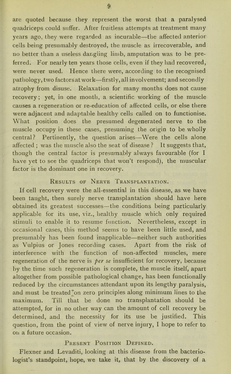 are quoted because they represent the worst that a paralysed quadriceps could suffer. After fruitless attempts at treatment many years ago, they were regarded as incurable—the affected anterior cells being presumably destroyed, the muscle as irrecoverable, and no better than a useless dangling limb, amputation was to be pre- ferred. For nearly ten years those cells, even if they had recovered, were never used. Hence there were, according to the recognised pathology, two factors at work—firstly, all involvement; and secondly atrophy from disuse. Relaxation for many months does not cause recovery; yet, in one month, a scientific working of the muscle causes a regeneration or re-education of affected cells, or else there were adjacent and adaptable healthy cells called on to functionise. What position does the presumed degenerated nerve to the muscle occupy in these cases, presuming the origin to be wholly central? Pertinently, the question arises—Were the cells alone affected ; was the muscle also the seat of disease ? It suggests that, though the central factor is presumably always favourable (for I have yet to see the quadriceps that won’t respond), the muscular factor is the dominant one in recovery. Results of Nerve Transplantation. If cell recovery were the all-essential in this disease, as we have been taught, then surely nerve transplantation should have here obtained its greatest successes—the conditions being particularly applicable for its use, viz., healthy muscle which only required stimuli to enable it to resume function. Nevertheless, except in occasional cases, this method seems to have been little used, and presumably has been found inapplicable—neither such authorities as Vulpius or Jones recording cases. Apart from the risk of interference with the function of non-affected muscles, mere regeneration of the nerve is per se insufficient for recovery, because by the time such regeneration is complete, the muscle itself, apart altogether from possible pathological change, has been functionally reduced by the circumstances attendant upon its lengthy paralysis, and must be treated'on zero principles along minimum lines to the maximum. Till that be done no transplantation should be attempted, for in no other way can the amount of cell recovery be determined, and the necessity for its use be justified. This question, from the point of view of nerve injury, I hope to refer to on a future occasion. Present Position Defined. Flexner and Levaditi, looking at this disease from the bacterio- logist’s standpoint, hope, we take it, that by the discovery of a