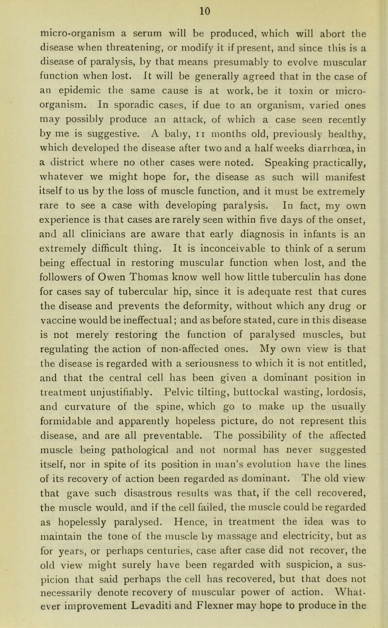 micro-organism a serum will be produced, which will abort the disease when threatening, or modify it if present, and since this is a disease of paralysis, by that means presumably to evolve muscular function when lost. It will be generally agreed that in the case of an epidemic the same cause is at work, be it toxin or micro- organism. In sporadic cases, if due to an organism, varied ones may possibly produce an attack, of which a case seen recently by me is suggestive. A baby, n months old, previously healthy, which developed the disease after two and a half weeks diarrhoea, in a district where no other cases were noted. Speaking practically, whatever we might hope for, the disease as such will manifest itself to us by the loss of muscle function, and it must be extremely rare to see a case with developing paralysis. In fact, my own experience is that cases are rarely seen within five days of the onset, and all clinicians are aware that early diagnosis in infants is an extremely difficult thing. It is inconceivable to think of a serum being effectual in restoring muscular function when lost, and the followers of Owen Thomas know well how little tuberculin has done for cases say of tubercular hip, since it is adequate rest that cures the disease and prevents the deformity, without which any drug or vaccine would be ineffectual; and as before stated, cure in this disease is not merely restoring the function of paralysed muscles, but regulating the action of non-affected ones. My own view is that the disease is regarded with a seriousness to which it is not entitled, and that the central cell has been given a dominant position in treatment unjustifiably. Pelvic tilting, buttockal wasting, lordosis, and curvature of the spine, which go to make up the usually formidable and apparently hopeless picture, do not represent this disease, and are all preventable. The possibility of the affected muscle being pathological and not normal has never suggested itself, nor in spite of its position in man’s evolution have the lines of its recovery of action been regarded as dominant. The old view that gave such disastrous results was that, if the cell recovered, the muscle would, and if the cell failed, the muscle could be regarded as hopelessly paralysed. Hence, in treatment the idea was to maintain the tone of the muscle by massage and electricity, but as for years, or perhaps centuries, case after case did not recover, the old view might surely have been regarded with suspicion, a sus- picion that said perhaps the cell has recovered, but that does not necessarily denote recovery of muscular power of action. What- ever improvement Levaditi and Flexner may hope to produce in the