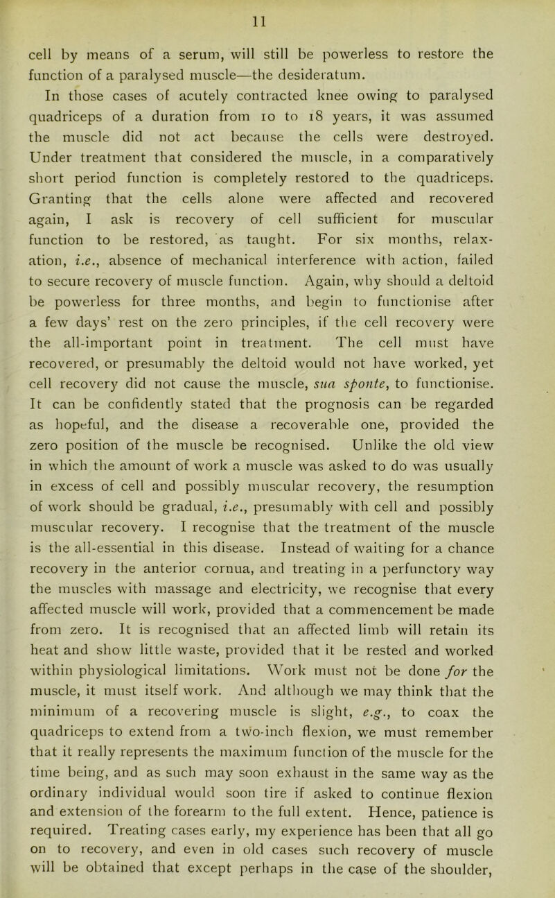 cell by means of a serum, will still be powerless to restore the function of a paralysed muscle—the desideratum. In those cases of acutely contracted knee owing to paralysed quadriceps of a duration from io to 18 years, it was assumed the muscle did not act because the cells were destroyed. Under treatment that considered the muscle, in a comparatively short period function is completely restored to the quadriceps. Granting that the cells alone were affected and recovered again, I ask is recovery of cell sufficient for muscular function to be restored, as taught. For six months, relax- ation, i.e., absence of mechanical interference with action, failed to secure recovery of muscle function. Again, why should a deltoid be powerless for three months, and begin to functionise after a few days’ rest on the zero principles, if the cell recovery were the all-important point in treatment. The cell must have recovered, or presumably the deltoid would not have worked, yet cell recovery did not cause the muscle, sua sponte, to functionise. It can be confidently stated that the prognosis can be regarded as hopeful, and the disease a recoverable one, provided the zero position of the muscle be recognised. Unlike the old view in which the amount of work a muscle was asked to do was usually in excess of cell and possibly muscular recovery, the resumption of work should be gradual, i.e., presumably with cell and possibly muscular recovery. I recognise that the treatment of the muscle is the all-essential in this disease. Instead of waiting for a chance recovery in the anterior cornua, and treating in a perfunctory way the muscles with massage and electricity, we recognise that every affected muscle will work, provided that a commencement be made from zero. It is recognised that an affected limb will retain its heat and show little waste, provided that it be rested and worked within physiological limitations. Work must not be done for the muscle, it must itself work. And although we may think that the minimum of a recovering muscle is slight, e.g., to coax the quadriceps to extend from a two-inch flexion, we must remember that it really represents the maximum function of the muscle for the time being, and as such may soon exhaust in the same way as the ordinary individual would soon tire if asked to continue flexion and extension of the forearm to the full extent. Hence, patience is required. Treating cases early, my experience has been that all go on to recovery, and even in old cases such recovery of muscle will be obtained that except perhaps in the case of the shoulder,