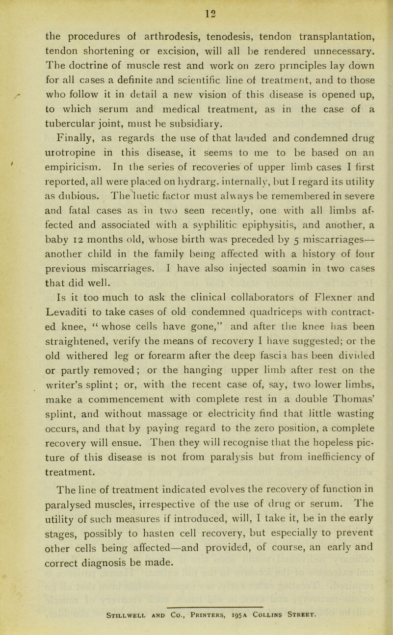 the procedures of arthrodesis, tenodesis, tendon transplantation, tendon shortening or excision, will all be rendered unnecessary. The doctrine of muscle rest and work on zero principles lay down for all cases a definite and scientific line of treatment, and to those who follow it in detail a new vision of this disease is opened up, to which serum and medical treatment, as in the case of a tubercular joint, must be subsidiary. Finally, as regards the use of that lauded and condemned drug urotropine in this disease, it seems to me to be based on an empiricism. In the series of recoveries of upper limb cases I first reported, all were placed on hydrarg. internally, but I regard its utility as dubious. The luetic factor must always be remembered in severe and fatal cases as in two seen recently, one with all limbs af- fected and associated with a syphilitic epiphysitis, and another, a baby 12 months old, whose birth was preceded by 5 miscarriages— another child in the family being affected with a history of four previous miscarriages. I have also injected soamin in twTo cases that did well. Is it too much to ask the clinical collaborators of Flexner and Levaditi to take cases of old condemned quadriceps with contract- ed knee, “ whose cells have gone,” and after the knee has been straightened, verify the means of recovery I have suggested; or the old withered leg or forearm after the deep fascia has been divided or partly removed; or the hanging upper limb after rest on the writer’s splint; or, with the recent case of, say, two lower limbs, make a commencement with complete rest in a double Thomas’ splint, and without massage or electricity find that little wasting occurs, and that by paying regard to the zero position, a complete recovery will ensue. Then they will recognise that the hopeless pic- ture of this disease is not from paralysis but from inefficiency of treatment. The line of treatment indicated evolves the recovery of function in paralysed muscles, irrespective of the use of drug or serum. The utility of such measures if introduced, will, I take it, be in the early stages, possibly to hasten cell recovery, but especially to prevent other cells being affected—and provided, of course, an early and correct diagnosis be made. Stillwell and Co., Printers, 195A Collins Street.