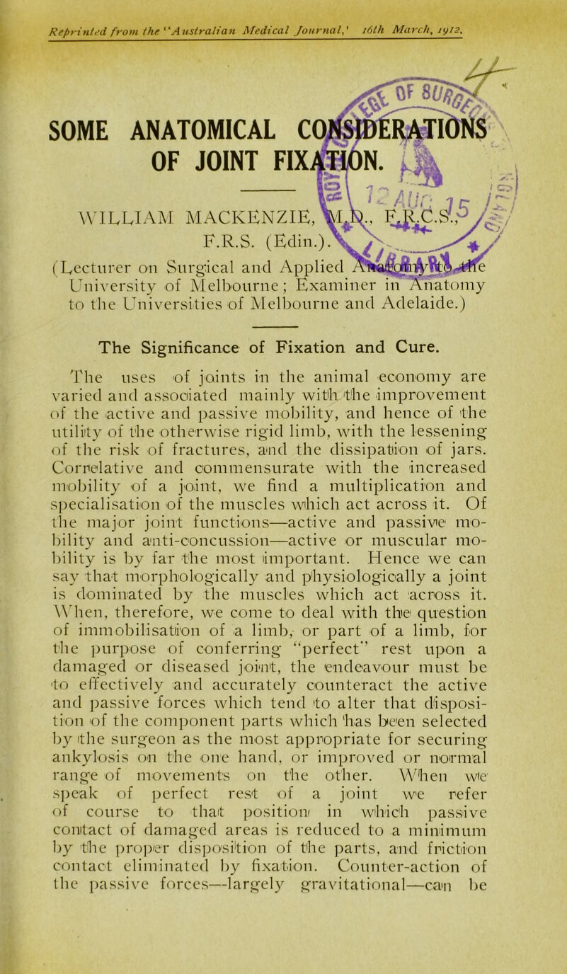 Reprinted from the ‘ ‘A ustralian Medical Journal16th March, iyi2. SOME ANATOMICAL C OF JOINT WILLIAM MACKENZIE, F.R.S. (Edin.). (Lecturer on Surgical and Applied University of Melbourne; Examiner in to the Universities of Melbourne and Adelaide.) The Significance of Fixation and Cure. The uses of joints in the animal economy are varied and associated mainly with 'the improvement of the active and passive mobility, and hence of the utility of the otherwise rigid limb, with the lessening of the risk of fractures, and the dissipation of jars. Correlative and commensurate with the increased mobility of a joint, we find a multiplication and specialisation of the muscles which act across it. Of the major joint functions—active and passive mo- bility and anti-concussion—active or muscular mo- bility is by far the most important. Hence we can say that morphologically and physiologically a joint is dominated by the muscles which act across it. When, therefore, we come to deal with the question of immobilisation of a limb, or part of a limb, for the purpose of conferring “perfect rest upon a damaged or diseased joint, the 'endeavour must be to effectively and accurately counteract the active and passive forces which tend to alter that disposi- tion of the component parts which 'has been selected by the surgeon as the most appropriate for securing ankylosis on the one hand, or improved or normal range of movements on the other. When we speak of perfect rest of a joint we refer of course to that position/ in which passive contact of damaged areas is reduced to a minimum by the proper disposition of the parts, and friction contact eliminated by fixation. Counter-action of the passive forces—largely gravitational—can be