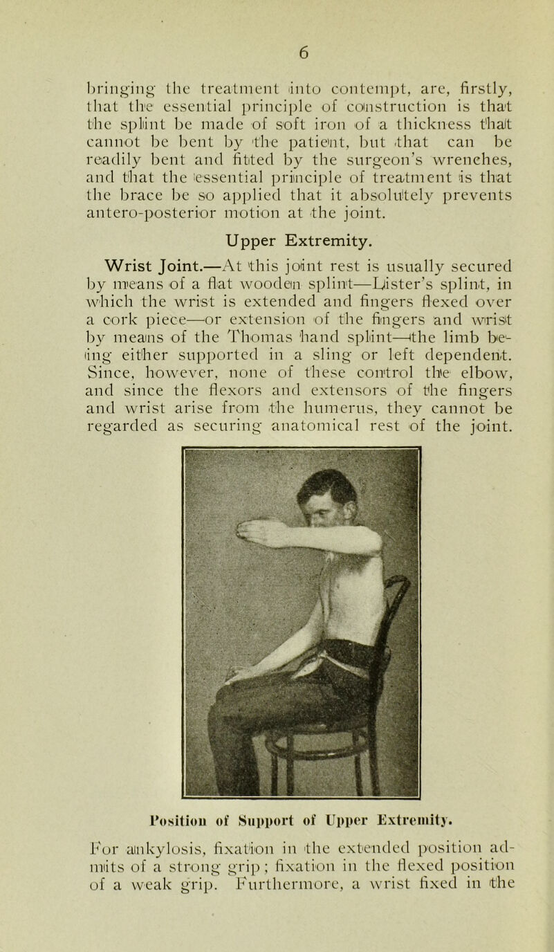 bringing the treatment into contempt, are, firstly, that tire essential principle of construction is that the splint be made of soft iron of a thickness t’halt cannot be bent by the patient, but that can be readily bent and fitted by the surgeon’s wrenches, and that the essential principle of treatment is that the brace be so applied that it absolutely prevents antero-posterior motion at the joint. Upper Extremity. Wrist Joint.—At 'this joint rest is usually secured by means of a flat wooden splint—Lister's splint, in which the wrist is extended and fingers Hexed over a cork piece—or extension of the fingers and wrist by means of the Thomas hand splint—the limb be- ing either supported in a sling or left dependent. Since, however, none of these control the elbow, and since the flexors and extensors of the fingers and wrist arise from the humerus, they cannot be regarded as securing anatomical rest of the joint. Position of Support of Upper Extremity. For ankylosis, fixation in the extended position ad- mits of a strong grip; fixation in the flexed position of a weak grip. Furthermore, a wrist fixed in the