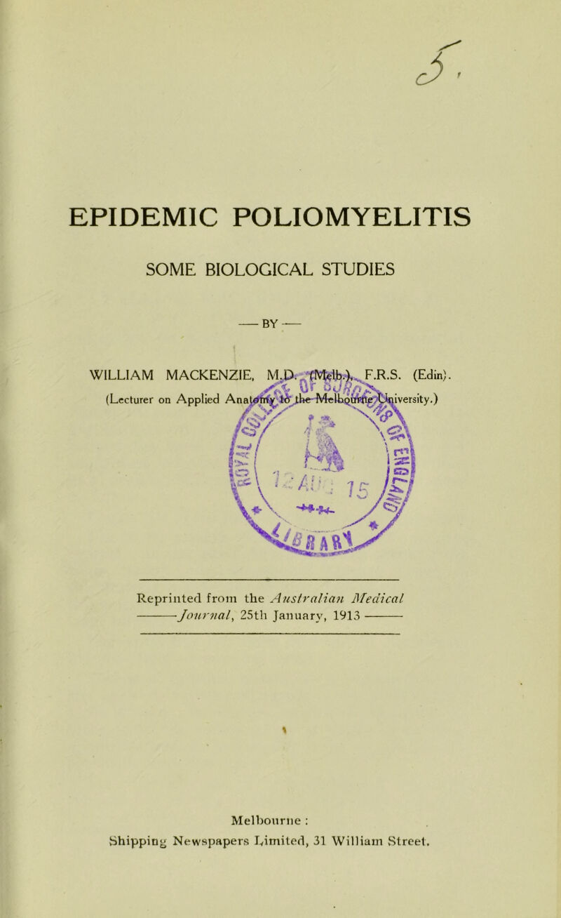 EPIDEMIC POLIOMYELITIS SOME BIOLOGICAL STUDIES BY — WILLIAM MACKENZIE, M (Lecturer on Applied Ana F.R.S. (Edin). •) Reprinted from the Australian Medical Journal, 25th January, 1913 \ Melbourne : Shipping Newspapers Limited, 31 William Street.