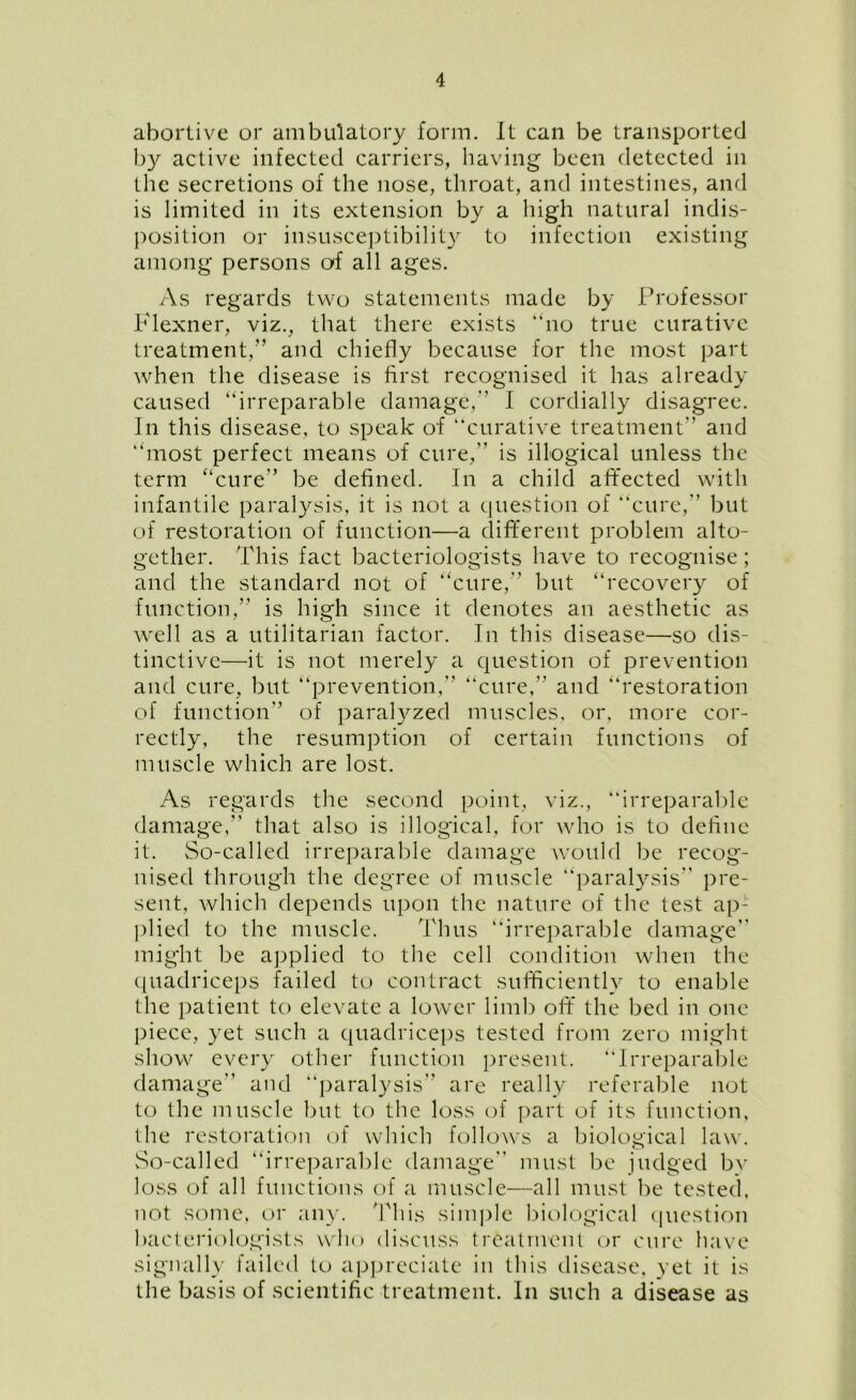abortive or ambulatory form. It can be transported by active infected carriers, having been detected in the secretions of the nose, throat, and intestines, and is limited in its extension by a high natural indis- position or insusceptibility to infection existing among persons of all ages. As regards two statements made by Professor Flexner, viz., that there exists no true curative treatment,” and chiefly because for the most part when the disease is first recognised it has already caused irreparable damage,” I cordially disagree. In this disease, to speak of curative treatment” and most perfect means of cure,” is illogical unless the term “cure” be defined. In a child affected with infantile paralysis, it is not a question of cure, but of restoration of function—a different problem alto- gether. This fact bacteriologists have to recognise; and the standard not of cure,” but “recovery of function,” is high since it denotes an aesthetic as well as a utilitarian factor. In this disease—so dis- tinctive—it is not merely a question of prevention and cure, but prevention,” cure,” and “restoration of function” of paralyzed muscles, or, more cor- rectly, the resumption of certain functions of muscle which are lost. As regards the second point, viz., irreparable damage,” that also is illogical, for who is to define it. So-called irreparable damage would be recog- nised through the degree of muscle “paralysis” pre- sent, which depends upon the nature of the test ap- plied to the muscle. Thus “irreparable damage” might be applied to the cell condition when the quadriceps failed to contract sufficiently to enable the patient to elevate a lower limb off the bed in one piece, yet such a quadriceps tested from zero might show every other function present. Irreparable damage” and “paralysis” are really referable not to the muscle but to the loss of part of its function, the restoration of which follows a biological law. So-called irreparable damage must be judged by loss of all functions of a muscle—all must be tested, not some, or any. This simple biological question bacteriologists who discuss treatment or cure have signally failed to appreciate in this disease, yet it is the basis of scientific treatment. In such a disease as