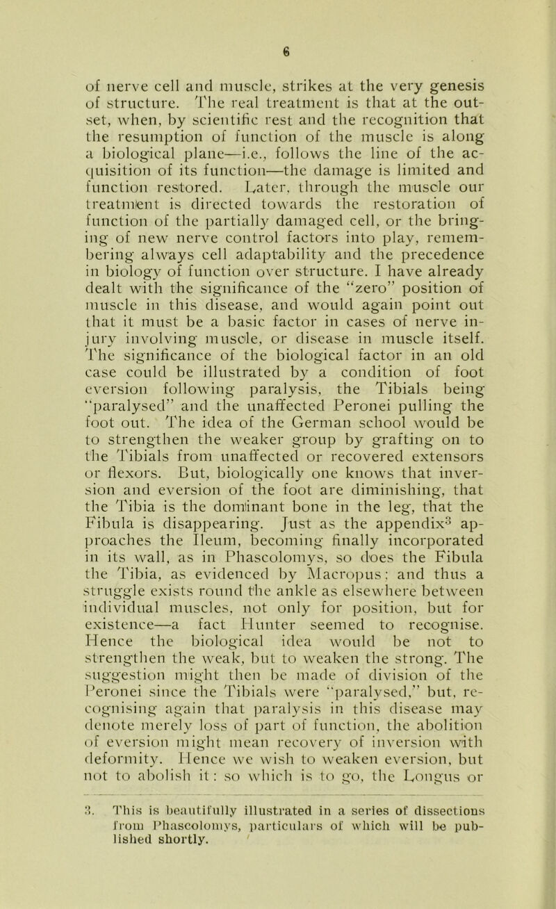 of nerve cell and muscle, strikes at the very genesis of structure. The real treatment is that at the out- set, when, by scientific rest and the recognition that the resumption of function of the muscle is along a biological plane—i.e., follows the line of the ac- quisition of its function—the damage is limited and function restored. Later, through the muscle our treat-mient is directed towards the restoration of function of the partially damaged cell, or the bring- ing of new nerve control factors into play, remem- bering always cell adaptability and the precedence in biology of function over structure. I have already dealt with the significance of the “zero” position of muscle in this disease, and would again point out that it must be a basic factor in cases of nerve in- jury involving muscle, or disease in muscle itself. The significance of the biological factor in an old case could be illustrated by a condition of foot eversion following paralysis, the Tibials being paralysed” and the unaffected Peronei pulling the foot out. The idea of the German school would be to strengthen the weaker group by grafting on to the Tibials from unaffected or recovered extensors or flexors. But, biologically one knows that inver- sion and eversion of the foot are diminishing, that the Tibia is the dominant bone in the leg, that the Fibula is disappearing. Just as the appendix3 ap- proaches the Ileum, becoming finally incorporated in its wall, as in Phascolomys, so does the Fibula the Tibia, as evidenced by Macropus: and thus a struggle exists round the ankle as elsewhere between individual muscles, not only for position, but for existence—a fact Blunter seemed to recognise. Hence the biological idea would be not to strengthen the weak, but to weaken the strong. The suggestion might then be made of division of the Peronei since the Tibials were paralysed,” but, re- cognising again that paralysis in this disease may denote merely loss of part of function, the abolition of eversion might mean recovery of inversion with deformity. Hence we wish to weaken eversion, but not to abolish it: so which is to go, the Longus or Q <). This is beautifully illustrated in a series of dissections from Phascolomys, particulars of which will be pub- lished shortly.