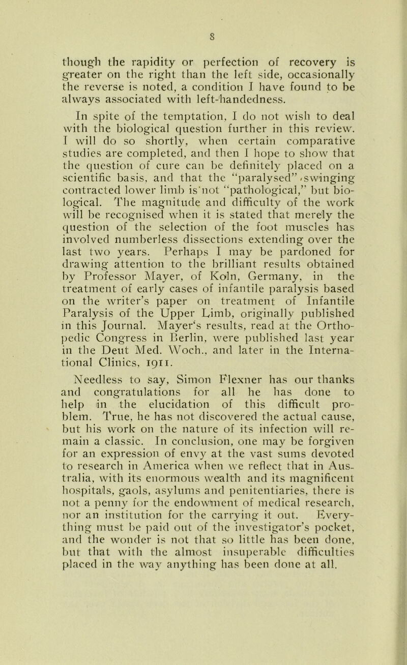 though the rapidity or perfection of recovery is greater on the right than the left side, occasionally the reverse is noted, a condition I have found to be always associated with left-handedness. In spite of the temptation, I do not wish to deal with the biological question further in this review. I will do so shortly, when certain comparative studies are completed, and then I hope to show that the question of cure can be definitely placed on a scientific basis, and that the '‘paralysed”/swinging contracted lower limb is'not “pathological,” but bio- logical. The magnitude and difficulty of the work will be recognised when it is stated that merely the question of the selection of the foot muscles has involved numberless dissections extending over the last two years. Perhaps I may be pardoned for drawing attention to the brilliant results obtained by Professor Mayer, of Koln, Germany, in the treatment of early cases of infantile paralysis based on the writer’s paper on treatment of Infantile Paralysis of the Upper Limb, originally published in this Journal. Mayer's results, read at the Ortho- pedic Congress in Berlin, were published last year in the Dent Med. Woch., and later in the Interna- tional Clinics, 1911. Needless to say, Simon Flexner has our thanks and congratulations for all he has done to help in the elucidation of this difficult pro- blem. True, he has not discovered the actual cause, but his work on the nature of its infection will re- main a classic. In conclusion, one may be forgiven for an expression of envy at the vast sums devoted to research in America when we reflect that in Aus- tralia, with its enormous wealth and its magnificent hospitals, gaols, asylums and penitentiaries, there is not a penny for the endowment of medical research, nor an institution for the carrying it out. Every- thing must he paid out of the investigators pocket, and the wonder is not that so little has been done, but that with the almost insuperable difficulties placed in the way anything has been done at all.