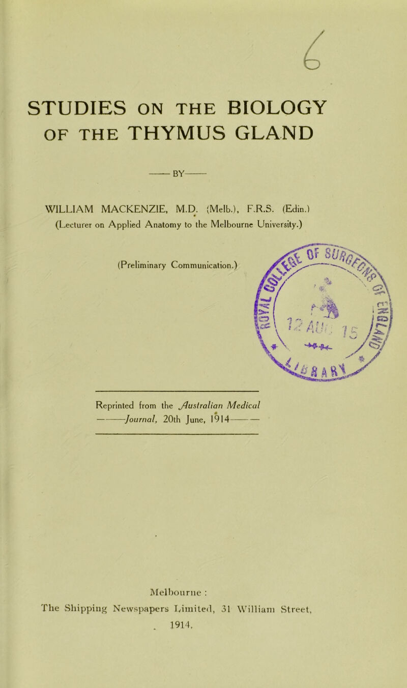 STUDIES ON THE BIOLOGY OF THE THYMUS GLAND BY WILLIAM MACKENZIE, M.D. (Melb.), F.R.S. (Edin.) (Lecturer on Applied Anatomy to the Melbourne University.) Reprinted from the jdustralian Medical Journal, 20th June, 1914 Melbourne : Newspapers Limited, 31 William Street, 1914. The Shipping