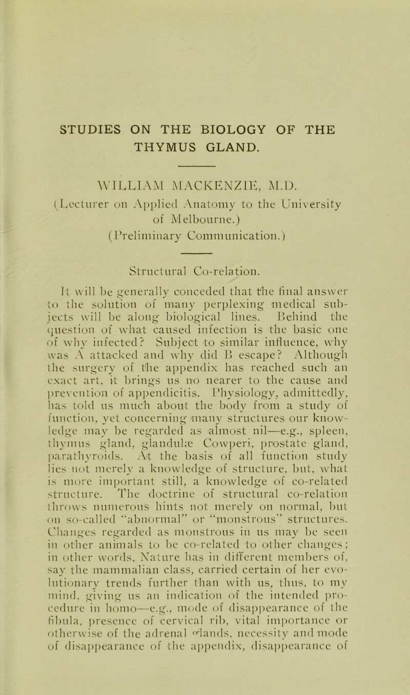 THYMUS GLAND. WILLIAM MACKENZIE, M.D. (Lecturer on Applied Anatomy to the University of Melbourne.) (Preliminary Communication.) Structural Co-relation. It will be generally conceded that the final answer to the solution of many perplexing medical sub- jects will be along biological lines. Behind the question of what caused infection is the basic one of why infected? Subject to similar influence, why was A attacked and why did B escape? Although the surgery of the appendix has reached such an exact art, it brings us no nearer to the cause and prevention of appendicitis. Physiology, admittedly, has told us much about the body from a study of function, yet concerning many structures our know- ledge may be regarded as almost nil—e.g., spleen, thymus gland, glanduke Cowperi, prostate gland, parathyroids. At the basis of all function study lies not merely a knowledge of structure, but, what is more important still, a knowledge of co-related structure. The doctrine of structural co-relation throws numerous hints not merely on normal, but on so-called “abnormal” or ‘‘monstrous structures. Changes regarded as monstrous in us may be seen in other animals to be co-related to other changes; in other words, Nature has in different members of, say the mammalian class, carried certain of her evo- lutionary trends further than with us, thus, to my mind, giving us an indication of the intended pro- cedure in homo—e.g., mode of disappearance of the fibula, presence of cervical rib, vital importance or otherwise of the adrenal Mauds, necessity and mode of disappearance of the appendix, disappearance of