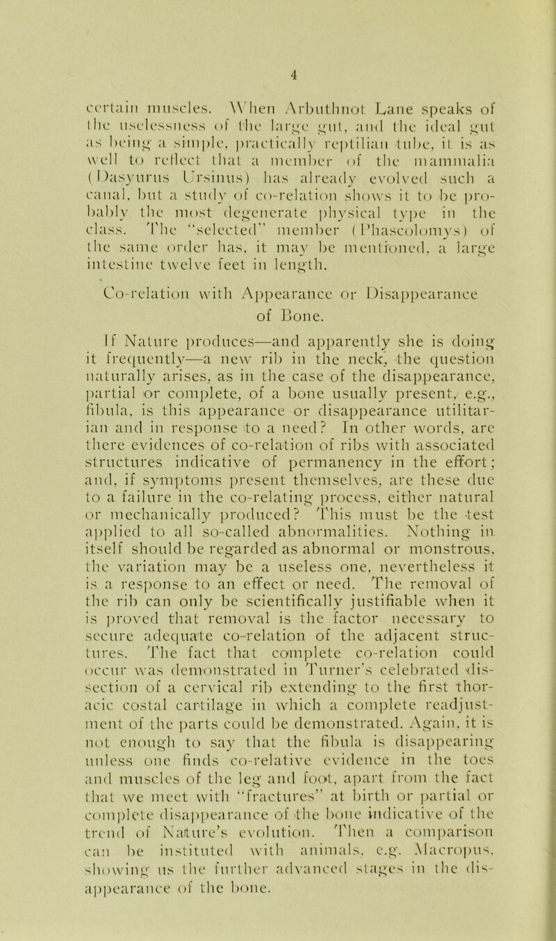 certain muscles. W hen Arbuthnot Lane speaks of I he uselessness of I'lle large gut, and t he ideal gut as being a simple, practically reptilian tube, it is as well to reflect that a member of the mammalia ( Dasyurus Ursinus) has already evolved such a canal, but a study of co-relation shows it to be pro- bably the most degenerate physical type in the class. The selected member (1 ’hascolomys) of the same order has, it may be mentioned, a large j ' o intestine twelve feet in length. Co-relation with Appearance or Disappearance of Bone. If Nature produces—and apparently she is doing it frequently—a new rib in the neck, the question naturally arises, as in the case of the disappearance, partial or complete, of a bone usually present, e.g\, fibula, is this appearance or disappearance utilitar- ian and in response do a need? In other words, are there evidences of co-relation of ribs with associated structures indicative of permanency in the effort; and, if symptoms present themselves, are these due to a failure in the co-relating process, either natural or mechanically produced? This must be the -test applied to all so-called abnormalities. Nothing in itself should be regarded as abnormal or monstrous, the variation may be a useless one, nevertheless it is. a response to an effect or need. The removal of the rib can only be scientifically justifiable when it is proved that removal is the factor necessary to secure adequate co-relation of the adjacent struc- tures. The fact that complete co-relation could occur was demonstrated in Turner's celebrated dis- section of a cervical rib extending to the first thor- acic costal cartilage in which a complete readjust- ment of the parts could be demonstrated. Again, it is not enough to say that the fibula is disappearing unless one finds co-relative evidence in the toes and muscles of the leg and foot, apart from the fact that we meet with “fractures” at birth or partial or complete disappearance of -the bone indicative of the trend of Nature’s evolution. 'Then a comparison can be instituted with animals, e.g. Macropus. showing us the further advanced stages in the dis- appearance of the bone.