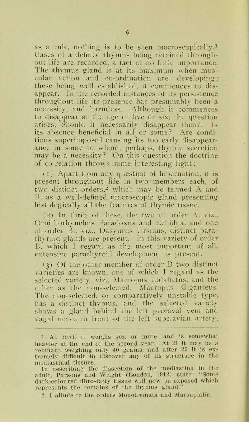 as a rule, nothing is to be seen macroscopically.1 Cases of a defined thymus being retained through- out life are recorded, a fact of no little importance. 'Ldie thymus gland is at its maximum when mus- cular action and co-ordination are developing; these being well established, it commences to dis- appear. In the recorded instances of its persistence throughout life its presence has presumably been a necessity, and harmless. Although it commences to disappear at the age of five or six, the question arises, Should it necessarily disappear then?. Is its absence beneficial in all or some? Are condi- tions superimposed causing its too early disappear- ance in some to whom, perhaps, thymic secretion may be a necessity? On this question the doctrine of co-relation throws some interesting light: (1) Apart from any question of hibernation, it is present throughout life in two members each, of two distinct orders,2 which may be termed A and B, as a well-defined macroscopic gland presenting histologically all the features of thymic tissue. (2) In three of these, the two of order A, viz.. Ornithorhynclnis Paradoxus and Echidna, and one of order B., viz., Dasyurus ITsinus, distinct para- thyroid glands are present. In this variety of order B. which J regard as the most important of all, extensive parathyroid development is present. (3) Of the other member of order B two distinct varieties are known, one of which 1 regard as the selected variety, viz., Macropus Ualabatus, and the other as the non-selected, Macropus Giganteus. The non-selected, or comparatively unstable type, has a distinct thymus, and the selected variety shows a gland behind the left precaval vein and vagal nerve in front of the left subclavian artery. 1. At birth it weighs 4oz. or more and is somewhat heavier at the end of the second year. At 21 it may be a remnant weighing only 40 grains, and after 25 it is ex- tremely difficult to discover any of its structure in the mediastinal tissues. In describing the dissection of the mediastina in the adult, Parsons and Wright (London, 1912) state: “Some dark-coloured fibro-fatty tissue will now be exposed which represents the remains of the thymus gland.” 2. I allude to the orders Monotremata and Marsupialia.