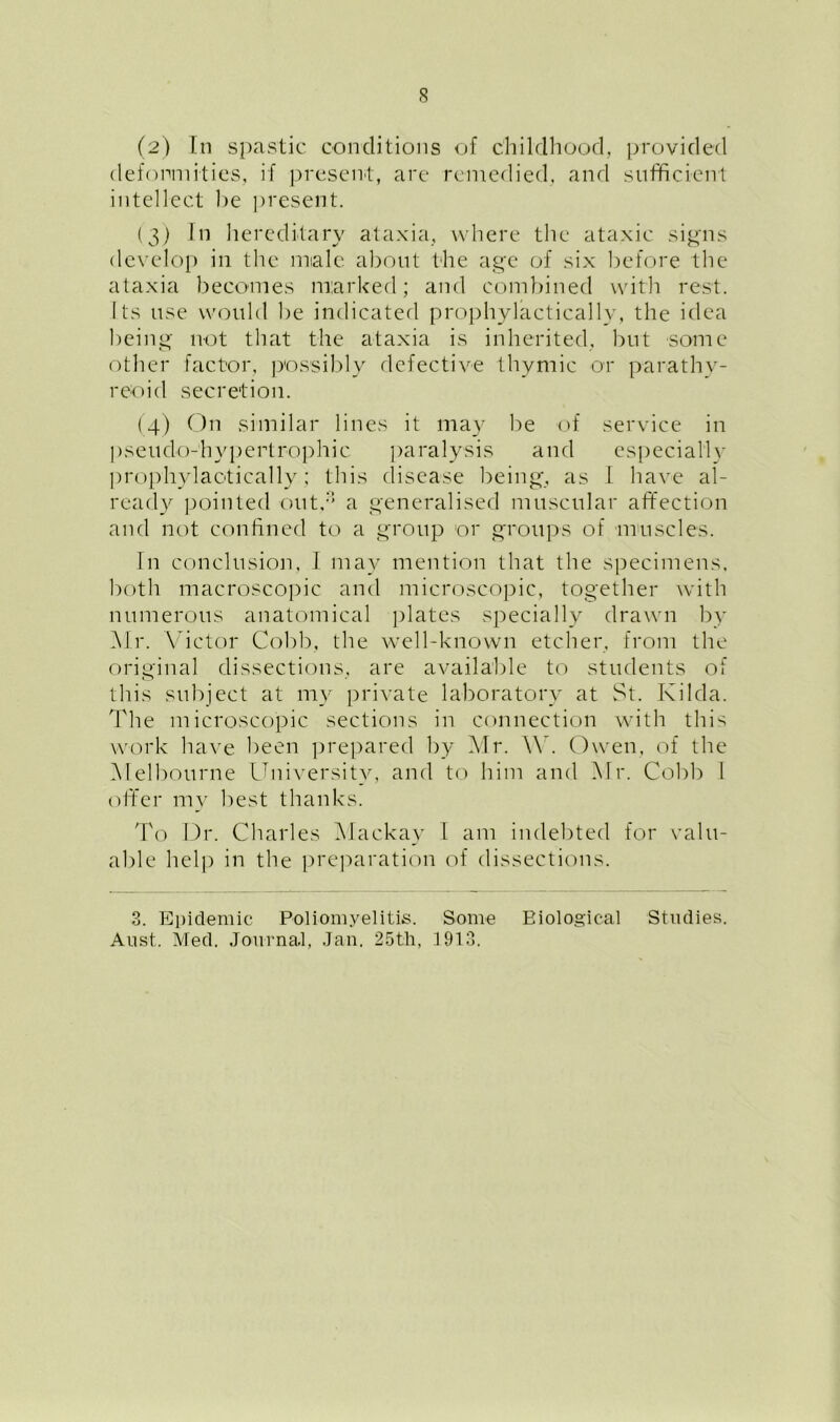 (2) In spastic conditions of childhood, provided deformities, if present, are remedied, and sufficient intellect he present. (3) In hereditary ataxia, where the ataxic signs develop in the miale about the age of six before the ataxia becomes marked; and combined with rest. Its use would be indicated prophylactically, the idea being not that the ataxia is inherited, but some other factor, possibly defective thymic or parathy- reoid secretion. (4) On similar lines it may be of service in pseudo-hypertrophic paralysis and especially prophylactically; this disease being, as I have al- ready pointed outd a generalised muscular affection and not confined to a group or groups of muscles. In conclusion, I may mention that the specimens, both macroscopic and microscopic, together with numerous anatomical plates specially drawn by Mr. Victor Cobb, the well-known etcher, from the original dissections, are available to students of this subject at my private laboratory at St. Kilda. The microscopic sections in connection with this work have been prepared by Air. AY. Owen, of the Alelbourne University, and to him and Air. Cobb I offer my best thanks. To Dr. Charles Alackay I am indebted for valu- able help in the preparation of dissections. 3. Epidemic Poliomyelitis. Some Biological Studies. A list. Med. Journal, Jan. 25th, 1913.