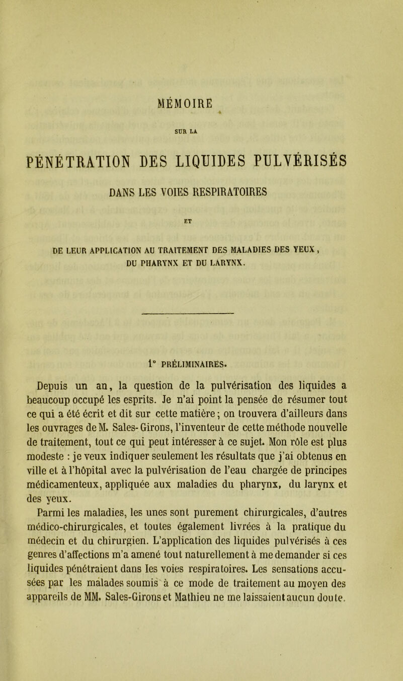 MÉMOIRE * SUR LA PÉNÉTRATION DES LIQUIDES PULVÉRISÉS DANS LES VOIES RESPIRATOIRES ET DE LEUR APPLICATION AU TRAITEMENT DES MALADIES DES YEUX , DU PHARYNX ET DU LARYNX. 1° PRÉLIMINAIRES. Depuis un an, la question de la pulvérisation des liquides a beaucoup occupé les esprits. Je n’ai point la pensée de résumer tout ce qui a été écrit et dit sur cette matière ; on trouvera d’ailleurs dans les ouvrages de M. Sales- Girons, l’inventeur de cette méthode nouvelle de traitement, tout ce qui peut intéresser à ce sujet. Mon rôle est plus modeste : je veux indiquer seulement les résultats que j’ai obtenus en ville et à l’hôpital avec la pulvérisation de l’eau chargée de principes médicamenteux, appliquée aux maladies du pharynx, du larynx et des yeux. Parmi les maladies, les unes sont purement chirurgicales, d’autres médico-chirurgicales, et toutes également livrées à la pratique du médecin et du chirurgien. L’application des liquides pulvérisés à ces genres d’affections m’a amené tout naturellement à me demander si ces liquides pénétraient dans les voies respiratoires. Les sensations accu- sées par les malades soumis à ce mode de traitement au moyen des appareils de MM. Saies-Girons et Mathieu ne me laissaient aucun doute.