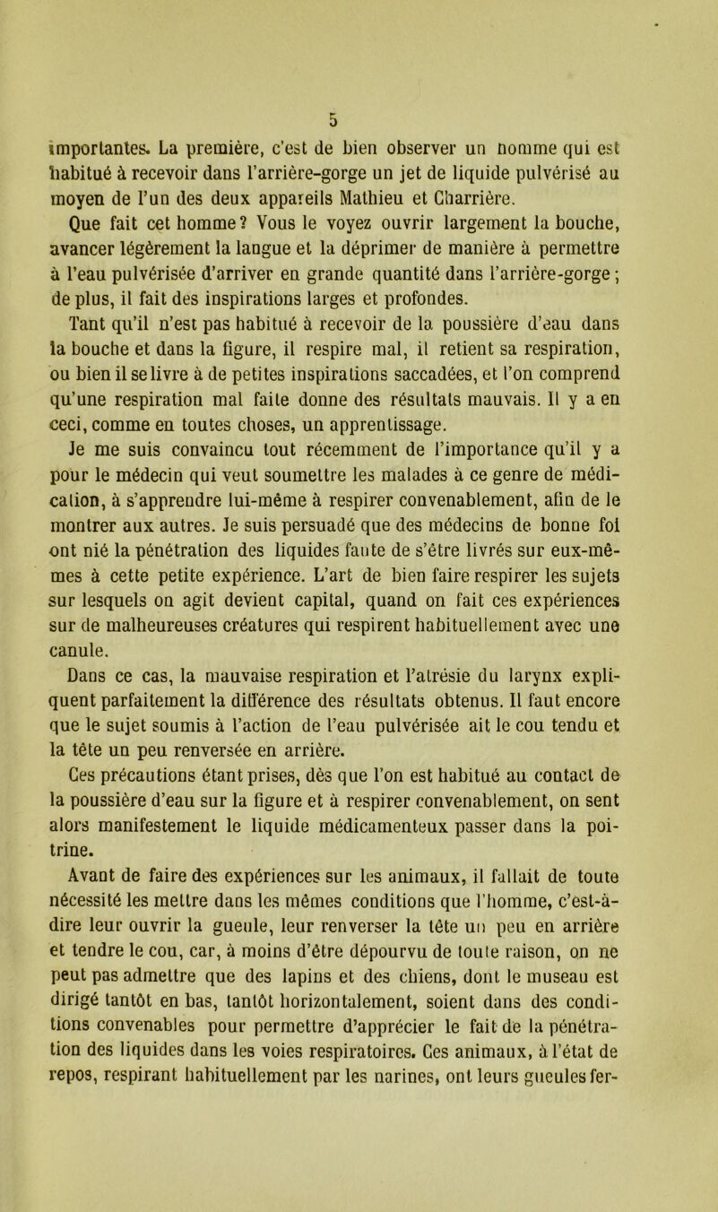 importantes. La première, c’est de bien observer un nomme qui est habitué à recevoir dans l’arrière-gorge un jet de liquide pulvérisé au moyen de l’un des deux appareils Mathieu et Gharrière. Que fait cet homme? Vous le voyez ouvrir largement la bouche, avancer légèrement la langue et la déprimer de manière à permettre à l’eau pulvérisée d’arriver en grande quantité dans l’arrière-gorge ; de plus, il fait des inspirations larges et profondes. Tant qu’il n’est pas habitué à recevoir de la poussière d’eau dans la bouche et dans la figure, il respire mal, il retient sa respiration, ou bien il se livre à de petites inspirations saccadées, et l’on comprend qu’une respiration mal faite donne des résultats mauvais. Il y a en ceci, comme en toutes choses, un apprentissage. Je me suis convaincu tout récemment de l’importance qu’il y a pour le médecin qui veut soumettre les malades à ce genre de médi- cation, à s’appreudre lui-même à respirer convenablement, afin de le montrer aux autres. Je suis persuadé que des médecins de bonne foi ont nié la pénétration des liquides faute de s’être livrés sur eux-mê- mes à cette petite expérience. L’art de bien faire respirer les sujets sur lesquels on agit devient capital, quand on fait ces expériences sur de malheureuses créatures qui respirent habituellement avec une canule. Dans ce cas, la mauvaise respiration et l’atrésie du larynx expli- quent parfaitement la différence des résultats obtenus. Il faut encore que le sujet soumis à l’action de l’eau pulvérisée ait le cou tendu et la tête un peu renversée en arrière. Ces précautions étant prises, dès que l’on est habitué au contact de la poussière d’eau sur la figure et à respirer convenablement, on sent alors manifestement le liquide médicamenteux passer dans la poi- trine. Avant de faire des expériences sur les animaux, il fallait de toute nécessité les mettre dans les mêmes conditions que l’homme, c’est-à- dire leur ouvrir la gueule, leur renverser la tête un peu en arrière et tendre le cou, car, à moins d’être dépourvu de toute raison, on ne peut pas admettre que des lapins et des chiens, dont le museau est dirigé tantôt en bas, tantôt horizontalement, soient dans des condi- tions convenables pour permettre d’apprécier le fait de la pénétra- tion des liquides dans les voies respiratoires. Ges animaux, à l’état de repos, respirant habituellement par les narines, ont leurs gueules fer-