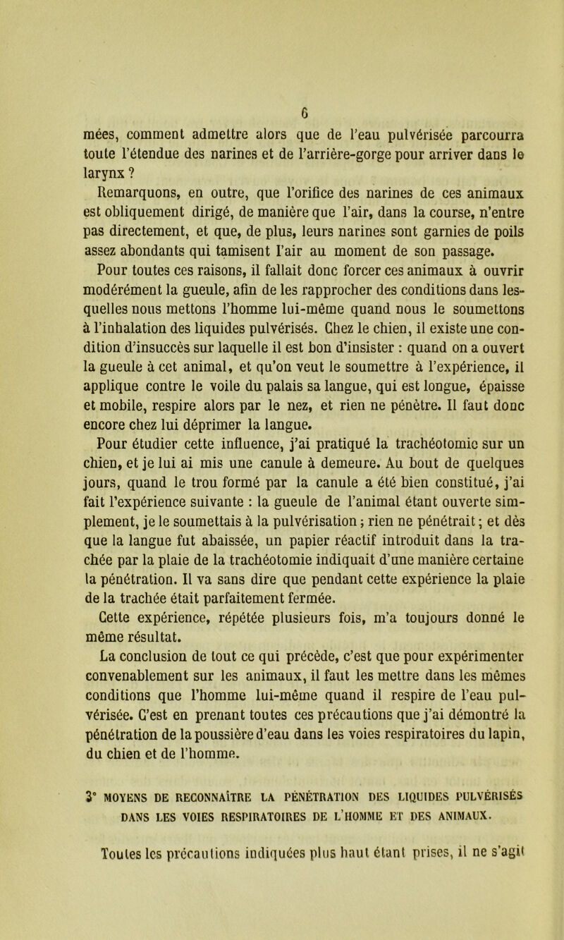 mées, comment admettre alors que de l’eau pulvérisée parcourra toute l’étendue des narines et de l’arrière-gorge pour arriver dans le larynx ? Remarquons, en outre, que l’orifice des narines de ces animaux est obliquement dirigé, de manière que l’air, dans la course, n’entre pas directement, et que, de plus, leurs narines sont garnies de poils assez abondants qui tamisent l’air au moment de son passage. Pour toutes ces raisons, il fallait donc forcer ces animaux à ouvrir modérément la gueule, afin de les rapprocher des conditions dans les- quelles nous mettons l’homme lui-même quand nous le soumettons à l’inhalation des liquides pulvérisés. Chez le chien, il existe une con- dition d’insuccès sur laquelle il est bon d’insister : quand on a ouvert la gueule à cet animal, et qu’on veut le soumettre à l’expérience, il applique contre le voile du palais sa langue, qui est longue, épaisse et mobile, respire alors par le nez, et rien ne pénètre. Il faut donc encore chez lui déprimer la langue. Pour étudier cette influence, j’ai pratiqué la trachéotomie sur un chien, et je lui ai mis une canule à demeure. Au bout de quelques jours, quand le trou formé par la canule a été bien constitué, j’ai fait l’expérience suivante : la gueule de l’animal étant ouverte sim- plement, je le soumettais à la pulvérisation ; rien ne pénétrait ; et dès que la langue fut abaissée, un papier réactif introduit dans la tra- chée par la plaie de la trachéotomie indiquait d’une manière certaine la pénétration. Il va sans dire que pendant cette expérience la plaie de la trachée était parfaitement fermée. Cette expérience, répétée plusieurs fois, m’a toujours donné le même résultat. La conclusion de tout ce qui précède, c’est que pour expérimenter convenablement sur les animaux, il faut les mettre dans les mêmes conditions que l’homme lui-même quand il respire de l’eau pul- vérisée. C’est en prenant toutes ces précautions que j’ai démontré la pénétration de la poussière d’eau dans les voies respiratoires du lapin, du chien et de l’homme. 3° MOYENS DE RECONNAÎTRE LA PÉNÉTRATION DES LIQUIDES PULVÉRISÉS DANS LES VOIES RESPIRATOIRES DE L’HOMME ET DES ANIMAUX. Toutes les précautions indiquées plus haut étant prises, il ne s’agit