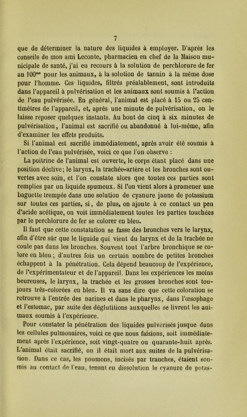 que de déterminer la nature des liquides à employer. D’après les conseils de mon ami Leçon te, pharmacien en chef de la Maison mu- nicipale de santé, j’ai eu recours à la solution de perchlorure de fer au J00me pour les animaux, à la solution de tannin à la même dose pour l’homme. Ces liquides, filtrés préalablement, sont introduits dans l’appareil à pulvérisation et les animaux sont soumis à l’action de l’eau pulvérisée. En général, l’animal est placé à 15 ou 25 cen- timètres de l’appareil, et, après une minute de pulvérisation, on le laisse reposer quelques instants. Au bout de cinq à six minutes de pulvérisation, l’animal est sacrifié ou abandonné à lui-même, afin d’examiner les effets produits. Si l’animal est sacrifié immédiatement, après avoir été soumis à l’action de l’eau pulvérisée, voici ce que l’on observe : La poitrine de l’animal est ouverte, le corps étant placé dans une position déclive; le larynx, la trachée-artère et les bronches sont ou- vertes avec soin, et l’on constate alors que toutes ces parties sont remplies par un liquide spumeux. Si l’on vient alors à promener une baguette trempée dans une solution de cyanure jaune de potassium sur toutes ces parties, si, de plus, on ajoute à ce contact un peu d’acide acétique, on voit immédiatement toutes les parties touchées par le perchlorure de fer se colorer en bleu. Il faut que cette constatation se fasse des bronches vers le larynx, afin d’être sûr que le liquide qui vient du larynx et de la trachée ne coule pas dans les bronches. Souvent tout l’arbre bronchique se co- lore en bleu ; d’autres fois un certain nombre de petites bronches échappent à la pénétration. Gela dépend beaucoup de l’expérience, de l’expérimentateur et de l’appareil. Dans les expériences les moins heureuses, le larynx, la trachée et les grosses bronches sont tou- jours très-colorées en bleu. Il va sans dire que cette coloration se retrouve à l’entrée des narines et dans le pharynx, dans l’œsophage et l’estomac, par suite des déglutitions auxquelles se livrent les ani- maux soumis à l'expérience. Pour constater la pénétration des liquides pulvérisés jusque dans les cellules pulmonaires, voici ce que nous faisions, soit immédiate- ment après l’expérience, soit vingt-quatre ou quarante-huit après. L’aDimal était sacrifié, ou il était mort aux suites de la pulvérisa- tion. Dans ce cas, les poumons, incisés par tranches, étaient sou- mis au contact de l’eau, tenant en dissolution le cyanure de potas-