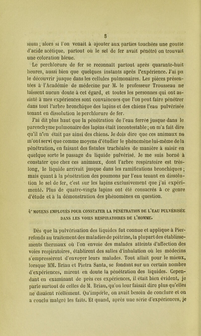 3 sium ; alors si l’on venait à ajouter aux parties touchées une goutte d’acide acétique, partout où le sel de fer avait pénétré on trouvait une coloration bleue. Le perchlorure de fer se reconnaît partout après quarante-huit heures, aussi bien que quelques instants après l’expérience. J’ai pu le découvrir jusque dans les cellules pulmonaires. Les pièces présen- tées à l’Académie de médecine par M. le professeur Trousseau ne laissent aucun doute à cet égard, et toutes les personnes qui ont as- sisté à mes expériences sont convaincues que l’on peut faire pénétrer dans tout l’arbre bronchique des lapins et des chiens l’eau pulvérisée tenant en dissolution le perchlorure de fer. J’ai dit plus haut que la pénétration de l’eau ferrée jusque dans le parenchyme pulmonaire des lapins était incontestable; on m’a fait dire qu’il n’en était pas ainsi des chiens. Je dois dire que ces animaux ne m’ont servi que comme moyens d’étudier le phénomène lui-même de la pénétration, en faisant des fistules trachéales de manière à saisir en quelque sorte le passage du liquide pulvérisé. Je me suis borné à constater que chez ces animaux, dont l’arbre respiratoire est très- long, le liquide arrivait jusque dans les ramifications bronchiques ; mais quant à la pénétration des poumons par l’eau teuant en dissolu- tion le sel de fer, c’est sur les lapins exclusivement que j’ai expéri- menté. Plus de quatre-vingts lapins ont été consacrés à ce genre d’étude et à la démonstration des phénomènes en question. 4° MOYENS EMPLOYÉS POUR CONSTATER LA PÉNÉTRATION DE L’EAU PULVÉRISÉE DANS LES VOIES RESPIRATOIRES DE L’HOMME. Dès que la pulvérisation des liquides fut connue et applique à Pier- refonds au traitement des maladies de poitrine, la plupart des établisse- ments thermaux où l’on envoie des malades atteints d’affection des voies respiratoires, établirent des salles d’inhalation où les médecins s’empressèrent d’envoyer leurs malades. Tout allait pour le mieux, lorsque MM. Briau et Pietra Santa, se fondant sur un certain nombre d’expériences, mirent en doute la pénétration des liquides. Cepen- dant en examinant de près ces expériences, il était bien évident, je parle surtout de celles de M. Briau, qu’on leur faisait dire plus qu’elles ne disaient réellement. Qu’importe, on avait besoin de conclure et on a conclu malgré les faits. Et quand, après une série d’expériences, je