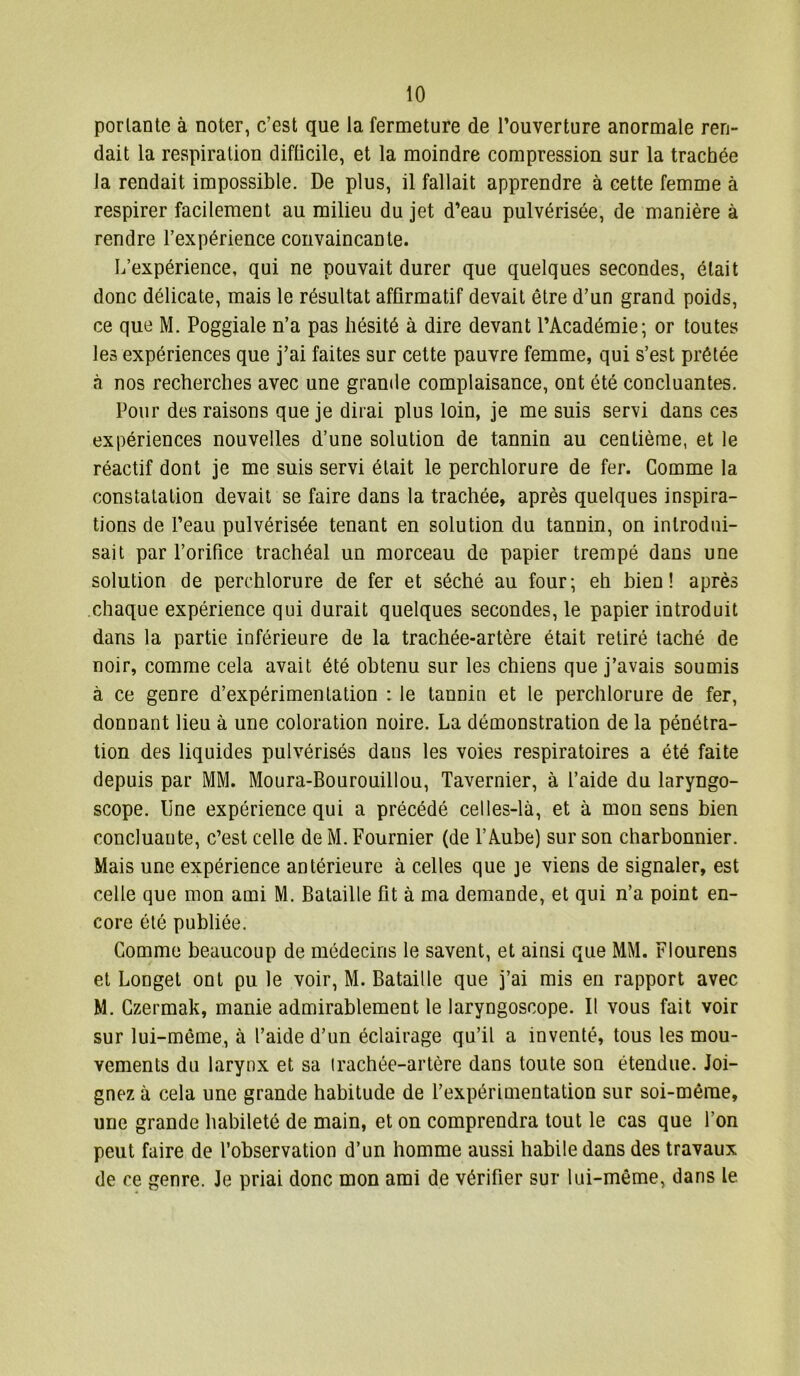 portante à noter, c’est que la fermeture de l’ouverture anormale ren- dait la respiration difficile, et la moindre compression sur la trachée la rendait impossible. De plus, il fallait apprendre à cette femme à respirer facilement au milieu du jet d’eau pulvérisée, de manière à rendre l’expérience convaincante. L’expérience, qui ne pouvait durer que quelques secondes, était donc délicate, mais le résultat affirmatif devait être d’un grand poids, ce que M. Poggiale n’a pas hésité à dire devant l’Académie; or toutes les expériences que j’ai faites sur cette pauvre femme, qui s’est prêtée à nos recherches avec une grande complaisance, ont été concluantes. Pour des raisons que je dirai plus loin, je me suis servi dans ces expériences nouvelles d’une solution de tannin au centième, et le réactif dont je me suis servi était le perchlorure de fer. Comme la constatation devait se faire dans la trachée, après quelques inspira- tions de l’eau pulvérisée tenant en solution du tannin, on introdui- sait par l’orifice trachéal un morceau de papier trempé dans une solution de perchlorure de fer et séché au four; eh bien! après chaque expérience qui durait quelques secondes, le papier introduit dans la partie inférieure de la trachée-artère était retiré taché de noir, comme cela avait été obtenu sur les chiens que j’avais soumis à ce genre d’expérimentation : le tannin et le perchlorure de fer, donnant lieu à une coloration noire. La démonstration de la pénétra- tion des liquides pulvérisés dans les voies respiratoires a été faite depuis par MM. Moura-Bourouillou, Tavernier, à l’aide du laryngo- scope. Une expérience qui a précédé celles-là, et à mon sens bien concluante, c’est celle de M. Fournier (de l’Aube) sur son charbonnier. Mais une expérience antérieure à celles que je viens de signaler, est celle que mon ami M. Bataille fit à ma demande, et qui n’a point en- core été publiée. Comme beaucoup de médecins le savent, et ainsi que MM. Flourens et Longet ont pu le voir, M. Bataille que j’ai mis en rapport avec M. Czermak, manie admirablement le laryngoscope. Il vous fait voir sur lui-même, à l’aide d’un éclairage qu’il a inventé, tous les mou- vements du larynx et sa (rachée-artère dans toute son étendue. Joi- gnez à cela une grande habitude de l’expérimentation sur soi-même, une grande habileté de main, et on comprendra tout le cas que l’on peut faire de l’observation d’un homme aussi habile dans des travaux de ce genre. Je priai donc mon ami de vérifier sur lui-même, dans le
