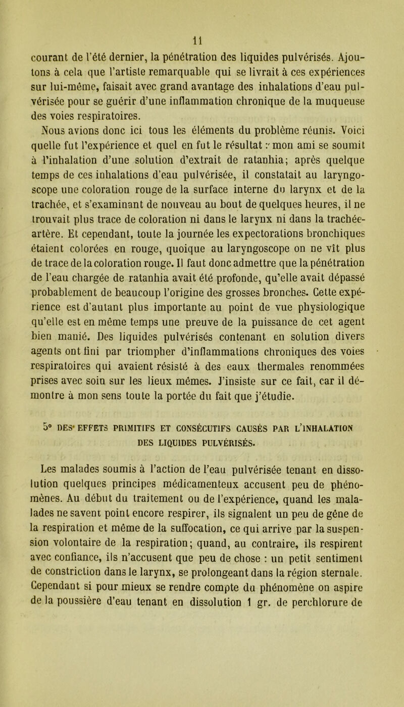 courant de l'été dernier, la pénétration des liquides pulvérisés. Ajou- tons à cela que l’artiste remarquable qui se livrait à ces expériences sur lui-même, faisait avec grand avantage des inhalations d’eau pul- vérisée pour se guérir d’une inflammation chronique de la muqueuse des voies respiratoires. Nous avions donc ici tous les éléments du problème réunis. Voici quelle fut l’expérience et quel en fut le résultat v mon ami se soumit à l’inhalation d’une solution d’extrait de ratanhia; après quelque temps de ces inhalations d’eau pulvérisée, il constatait au laryngo- scope une coloration rouge de la surface interne du larynx et de la trachée, et s’examinant de nouveau au bout de quelques heures, il ne trouvait plus trace de coloration ni dans le larynx ni dans la trachée- artère. Et cependant, toute la journée les expectorations bronchiques étaient colorées en rouge, quoique au laryngoscope on ne vît plus de trace de la coloration rouge. Il faut donc admettre que la pénétration de l’eau chargée de ratanhia avait été profonde, qu’elle avait dépassé probablement de beaucoup l’origine des grosses bronches. Cette expé- rience est d’autant plus importante au point de vue physiologique qu’elle est en même temps une preuve de la puissance de cet agent bien manié. Des liquides pulvérisés contenant en solution divers agents ont fini par triompher d’inflammations chroniques des voies respiratoires qui avaient résisté à des eaux thermales renommées prises avec soin sur les lieux mêmes. J’insiste sur ce fait, car il dé- montre à mon sens toute la portée du fait que j’étudie. 5° DES* EFFETS PRIMITIFS ET CONSÉCUTIFS CAUSÉS PAR L’iNHALATION DES LIQUIDES PULVÉRISÉS. Les malades soumis à l’action de l’eau pulvérisée tenant en disso- lution quelques principes médicamenteux accusent peu de phéno- mènes. Au début du traitement ou de l’expérience, quand les mala- lades ne savent point encore respirer, ils signalent un peu de gêne de la respiration et même de la suffocation, ce qui arrive par la suspen- sion volontaire de la respiration; quand, au contraire, ils respirent avec confiance, ils n’accusent que peu de chose : un petit sentiment de constriclion dans le larynx, se prolongeant dans la région sternale. Cependant si pour mieux se rendre compte du phénomène on aspire de la poussière d’eau tenant en dissolution 1 gr. de perchlorure de