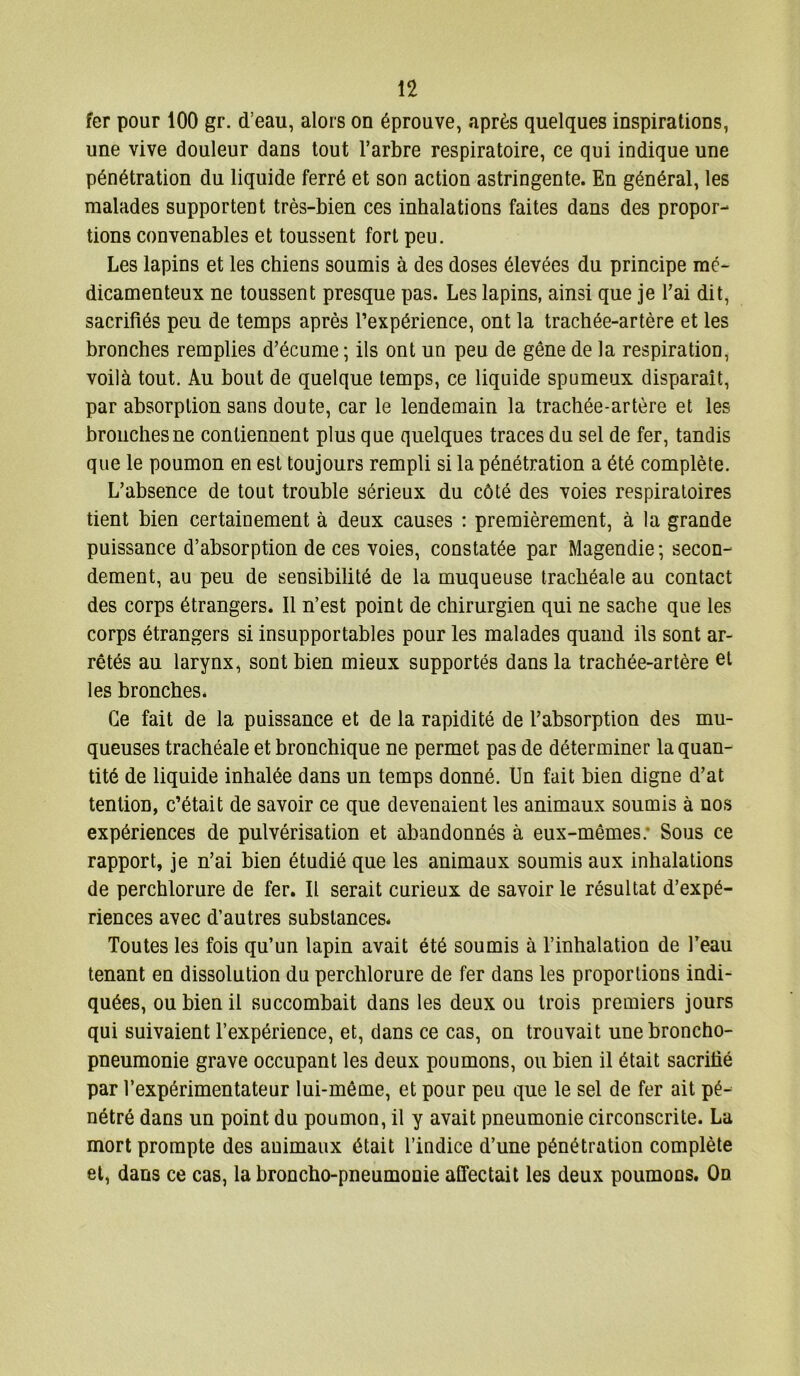 fer pour 100 gr. d’eau, alors on éprouve, après quelques inspirations, une vive douleur dans tout l’arbre respiratoire, ce qui indique une pénétration du liquide ferré et son action astringente. En général, les malades supportent très-bien ces inhalations faites dans des propor- tions convenables et toussent fort peu. Les lapins et les chiens soumis à des doses élevées du principe mé- dicamenteux ne toussent presque pas. Les lapins, ainsi que je l’ai dit, sacrifiés peu de temps après l’expérience, ont la trachée-artère et les bronches remplies d’écume ; ils ont un peu de gêne de la respiration, voilà tout. Au bout de quelque temps, ce liquide spumeux disparaît, par absorption sans doute, car le lendemain la trachée-artère et les bronches ne contiennent plus que quelques traces du sel de fer, tandis que le poumon en est toujours rempli si la pénétration a été complète. L’absence de tout trouble sérieux du côté des voies respiratoires tient bien certainement à deux causes : premièrement, à la grande puissance d’absorption de ces voies, constatée par Magendie; secon- dement, au peu de sensibilité de la muqueuse trachéale au contact des corps étrangers. Il n’est point de chirurgien qui ne sache que les corps étrangers si insupportables pour les malades quand ils sont ar- rêtés au larynx, sont bien mieux supportés dans la trachée-artère et les bronches. Ce fait de la puissance et de la rapidité de l’absorption des mu- queuses trachéale et bronchique ne permet pas de déterminer la quan- tité de liquide inhalée dans un temps donné. Un fait bien digne d’at tention, c’était de savoir ce que devenaient les animaux soumis à nos expériences de pulvérisation et abandonnés à eux-mêmes: Sous ce rapport, je n’ai bien étudié que les animaux soumis aux inhalations de perchlorure de fer. Il serait curieux de savoir le résultat d’expé- riences avec d’autres substances. Toutes les fois qu’un lapin avait été soumis à l’inhalatiou de l’eau tenant en dissolution du perchlorure de fer dans les proportions indi- quées, ou bien il succombait dans les deux ou trois premiers jours qui suivaient l’expérience, et, dans ce cas, on trouvait une broncho- pneumonie grave occupant les deux poumons, ou bien il était sacrifié par l’expérimentateur lui-même, et pour peu que le sel de fer ait pé- nétré dans un point du poumon, il y avait pneumonie circonscrite. La mort prompte des animaux était l’indice d’une pénétration complète et, dans ce cas, la broncho-pneumonie affectait les deux poumons. On