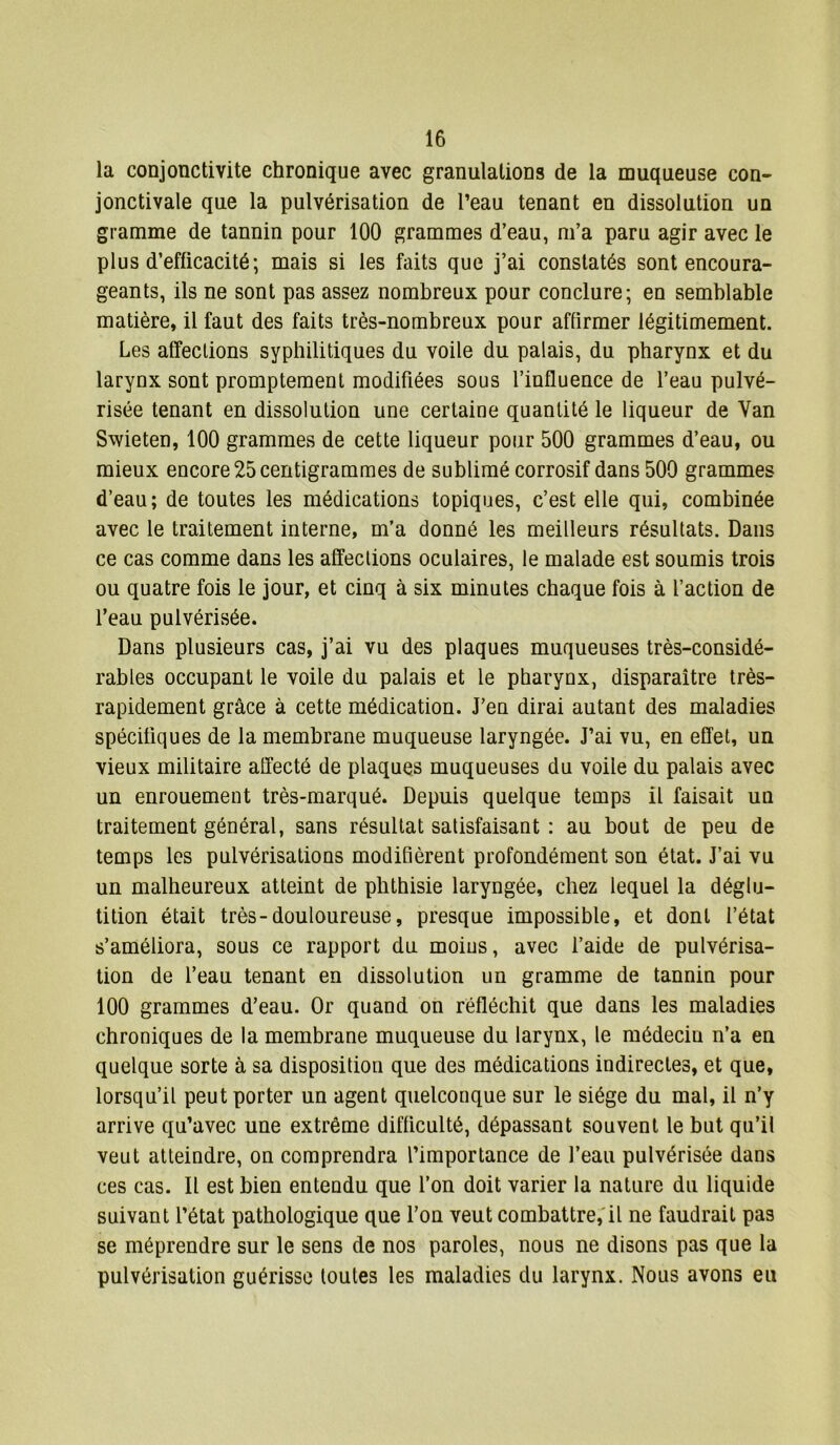 la conjonctivite chronique avec granulations de la muqueuse con- jonctivale que la pulvérisation de l’eau tenant en dissolution un gramme de tannin pour 100 grammes d’eau, m’a paru agir avec le plus d’efficacité; mais si les faits que j’ai constatés sont encoura- geants, ils ne sont pas assez nombreux pour conclure; en semblable matière, il faut des faits très-nombreux pour affirmer légitimement. Les affections syphilitiques du voile du palais, du pharynx et du larynx sont promptement modifiées sous l’influence de l’eau pulvé- risée tenant en dissolution une certaine quantité le liqueur de Yan Swieten, 100 grammes de cette liqueur pour 500 grammes d’eau, ou mieux encore 25 centigrammes de sublimé corrosif dans 500 grammes d’eau; de toutes les médications topiques, c’est elle qui, combinée avec le traitement interne, m’a donné les meilleurs résultats. Dans ce cas comme dans les affections oculaires, le malade est soumis trois ou quatre fois le jour, et cinq à six minutes chaque fois à l’action de l’eau pulvérisée. Dans plusieurs cas, j’ai vu des plaques muqueuses très-considé- rables occupant le voile du palais et le pharynx, disparaître très- rapidement grâce à cette médication. J’en dirai autant des maladies spécifiques de la membrane muqueuse laryngée. J’ai vu, en effet, un vieux militaire affecté de plaques muqueuses du voile du palais avec un enrouement très-marqué. Depuis quelque temps il faisait un traitement général, sans résultat satisfaisant : au bout de peu de temps les pulvérisations modifièrent profondément son état. J’ai vu un malheureux atteint de phthisie laryngée, chez lequel la déglu- tition était très-douloureuse, presque impossible, et dont l’état s’améliora, sous ce rapport du moins, avec l’aide de pulvérisa- tion de l’eau tenant en dissolution un gramme de tannin pour 100 grammes d’eau. Or quand on réfléchit que dans les maladies chroniques de la membrane muqueuse du larynx, le médecin n’a en quelque sorte à sa disposition que des médications indirectes, et que, lorsqu’il peut porter un agent quelconque sur le siège du mal, il n’y arrive qu’avec une extrême difficulté, dépassant souvent le but qu’il veut atteindre, on comprendra l’importance de l’eau pulvérisée dans ces cas. Il est bien entendu que l’on doit varier la nature du liquide suivant l’état pathologique que l’on veut combattre, il ne faudrait pas se méprendre sur le sens de nos paroles, nous ne disons pas que la pulvérisation guérisse toutes les maladies du larynx. Nous avons eu