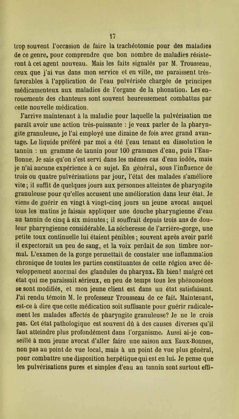 trop souvent l’occasion de faire la trachéotomie pour des maladies de ce genre, pour comprendre que bon nombre de maladies résiste- ront à cet agent nouveau. Mais les faits signalés par M. Trousseau, ceux que j’ai vus dans mon service et en ville, me paraissent très- favorables à l’application de l’eau pulvérisée chargée de principes médicamenteux aux maladies de l’organe de la phonation. Les en- rouements des chanteurs sont souvent heureusement combattus par cette nouvelle médication. J’arrive maintenant à la maladie pour laquelle la pulvérisation me parait avoir une action très-puissante : je veux parler de la pharyn- gite granuleuse, je l’ai employé une dizaine de fois avec grand avan- tage. Le liquide préféré par moi a été l’eau tenant en dissolution le tannin : un gramme de tannin pour 100 grammes d’eau, puis l’Eau- Bonne. Je sais qu’on s’est servi dans les mêmes cas d’eau iodée, mais je n’ai aucune expérience à ce sujet. En général, sous l’influence de trois ou quatre pulvérisations par jour, l’état des malades s’améliore vite ; il suffit de quelques jours aux personnes atteintes de pharyngite granuleuse pour qu’elles accusent une amélioration dans leur étal. Je viens de guérir en vingt à vingt-cinq jours un jeune avocat auquel tous les matins je faisais appliquer une douche pharyngienne d’eau au tannin de cinq à six minutes ; il souffrait depuis trois ans de dou- leur pharyngienne considérable. La sécheresse de l’arrière-gorge, une petite toux continuelle lui étaient pénibles ; souvent après avoir parlé il expectorait un peu de sang, et la voix perdait de son timbre nor- mal. L’examen de la gorge permettait de constater une inflammation chronique de toutes les parties constituantes de cette région avec dé- veloppement anormal des glandules du pharynx. Eh bien! malgré cet état qui me paraissait sérieux, en peu de temps tous les phénomènes se sont modifiés, et mon jeune client est dans un état satisfaisant. J’ai rendu témoin M. le professeur Trousseau de ce fait. Maintenant, est-ce à dire que cette médication soit suffisante pour guérir radicale- ment les malades affectés de pharyngite granuleuse? Je ne le crois pas. Cet état pathologique est souvent dû à des causes diverses qu’il faut atteindre plus profondément dans l’organisme. Aussi ai-je con- seillé à mon jeune avocat d’aller faire une saison aux Eaux-Bonnes, non pas au point de vue local, mais à un point de vue plus général, pour combattre une disposition herpétique qui est en lui. Je pense que les pulvérisations pures et simples d’eau au tannin sont surtout efû-