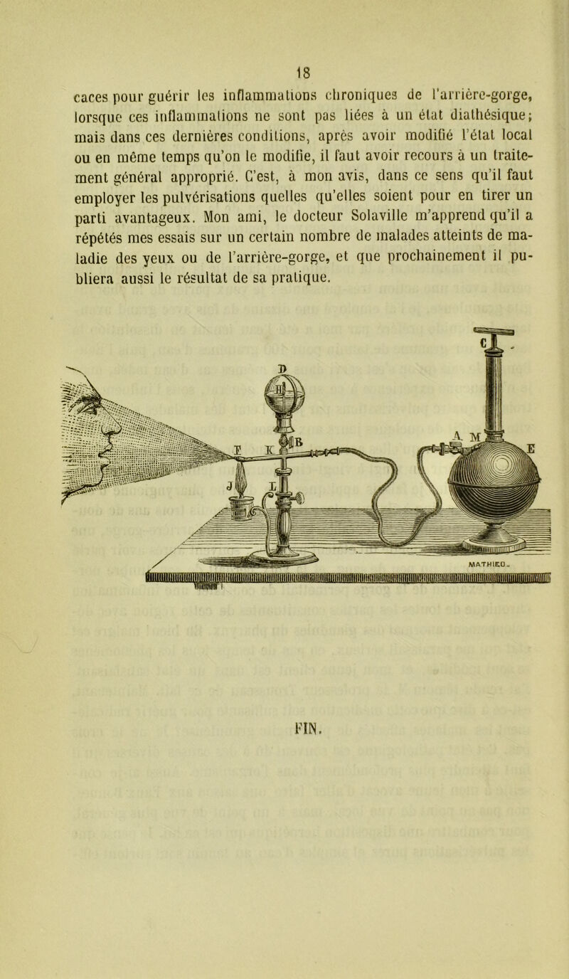 caces pour guérir les inflammation a chroniques de l’arrière-gorge, lorsque ces inflammations ne sont pas liées à un état diathésique; mais dans ces dernières conditions, après avoir modifié l’étal local ou en même temps qu’on le modifie, il faut avoir recours à un traite- ment général approprié. C’est, à mon avis, dans ce sens qu’il faut employer les pulvérisations quelles qu’elles soient pour en tirer un parti avantageux. Mon ami, le docteur Solaville m’apprend qu’il a répétés mes essais sur un certain nombre de malades atteints de ma- ladie des yeux ou de l’arrière-gorge, et que prochainement il pu- bliera aussi le résultat de sa pratique. FIN.