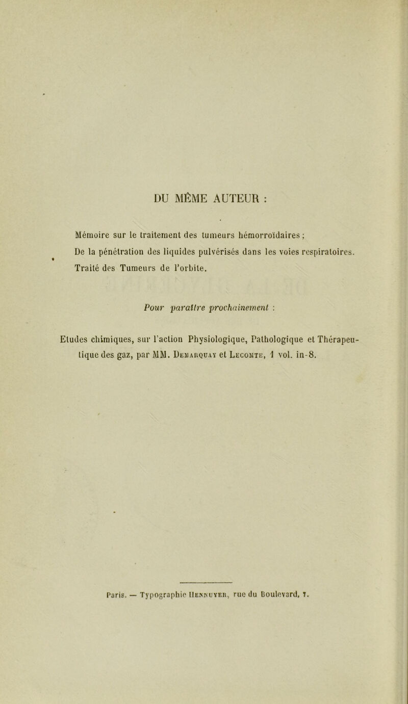 DU MÊME AUTEUR : Mémoire sur le traitement des tumeurs hémorroidaires ; De la pénétration des liquides pulvérisés dans les voies respiratoires. Traité des Tumeurs de l’orbite. Pour paraître prochainement : Etudes chimiques, sur l’action Physiologique, Pathologique et Thérapeu- tique des gaz, par MM. Demarquay et Lecomte, \ vol. in-8. Paris. — Typographie Uekkuyeii, rue du Boulevard, 7.