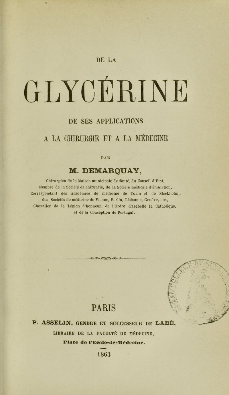 DE LA GLYCÉRINE \ DE SES APPLICATIONS A LA CHIRURGIE ET A LA MÉDECINE PAH M. DEMARQUAY, Chirurgien de la Maison municipale de santé, du Conseil d’Etat, Membre de la Société de chirurgie, de la Société médicale d’émulation, Correspondant des Académies de médecine de Turin et de Stockholm, des Sociétés de médecine de Vienne, Berlin, Lisbonne, Genève, etc., Chevalier de la Légion d’honneur, de l’Ordre d’Isabelle la Catholique, et delà Conception de Portugal. I PARIS P. ASSELIN, GENDRE ET SUCCESSEUR DE LABÉ, LIBRAIRE DE LA FACULTÉ DE MÉDECINE, Place de UEcole-de-'lIédocine. 1863