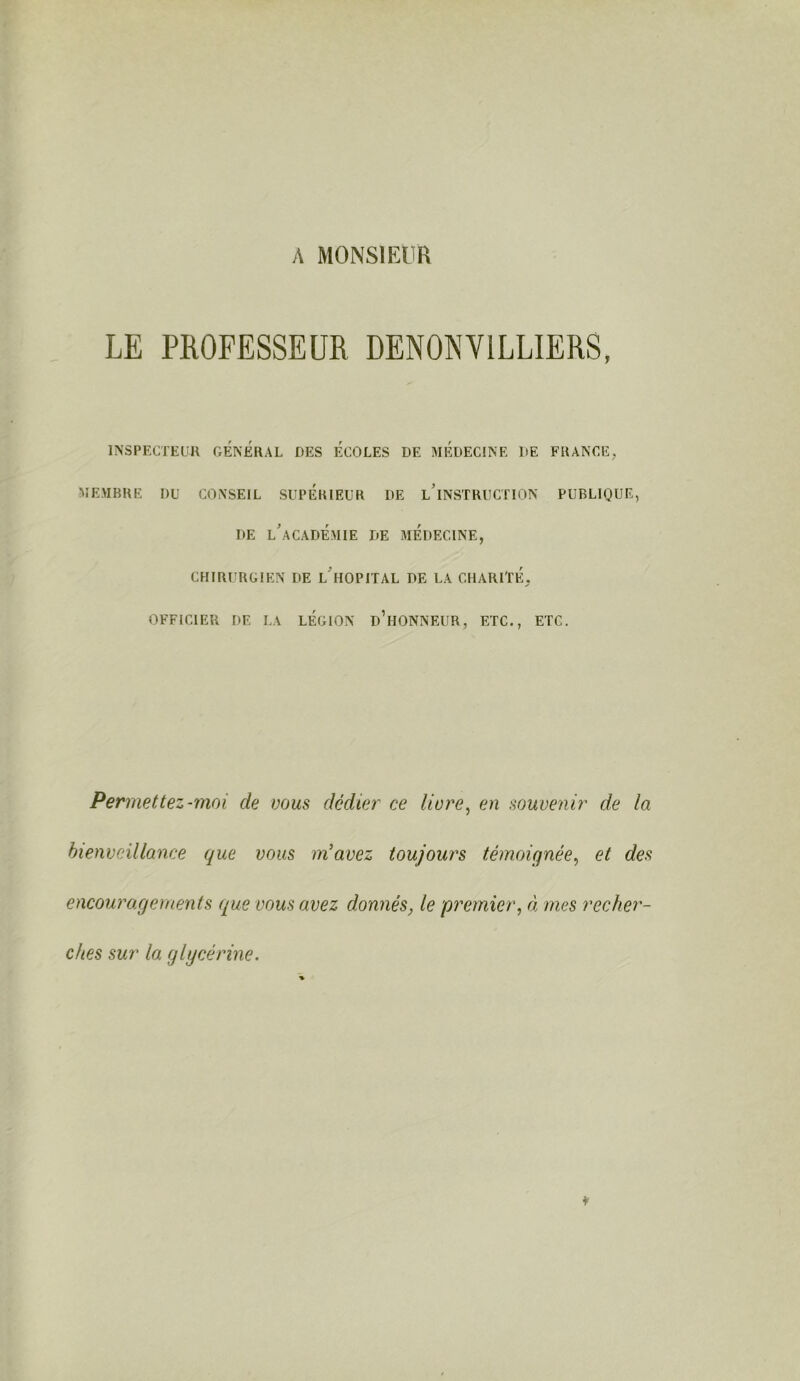 A MONSIEUR LE PROFESSEUR DENONVILLIERS, INSPECTEUR GÉNÉRAL DES ECOLES DE MEDECINE DE FRANCE, MEMBRE DU CONSEIL SUPERIEUR DE LINSTRUCTION PUBLIQUE, DE L’ACADÉMIE DE MEDECINE, CHIRURGIEN DE L HOPITAL DE LA CHARITÉ, OFFICIER DE LA LÉGION ü’hONNEUR, ETC., ETC. Permettez-moi de vous dédier ce livre, en souvenir de la bienveillance que vous m’avez toujours témoignée, et des encouragements que vous avez donnés, le premier, à mes recher- ches sur la glycérine. *