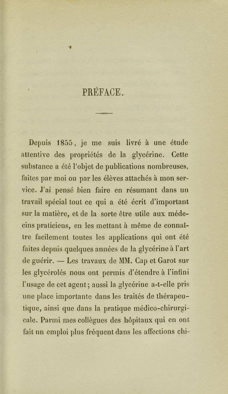 PRÉFACE. Depuis 1855, je me suis livré à une étude attentive des propriétés de la glycérine. Cette substance a été l’objet de publications nombreuses, faites par moi ou par les élèves attachés à mon ser- vice. J’ai pensé bien faire en résumant dans un travail spécial tout ce qui a été écrit d’important sur la matière, et de la sorte être utile aux méde- cins praticiens, en les mettant à même de connaî- tre facilement toutes les applications qui ont été faites depuis quelques années de la glycérine à l’art de guérir. — Les travaux de MM. Cap et Garot sur les glycérolés nous ont permis d’étendre à l’infini l’usage de cet agent; aussi la glycérine a-t-elle pris une place importante dans les traités de thérapeu- tique, ainsi que dans la pratique médico-chirurgi- cale. Parmi mes collègues des hôpitaux qui en ont fait un emploi plus fréquent dans les affections chi-
