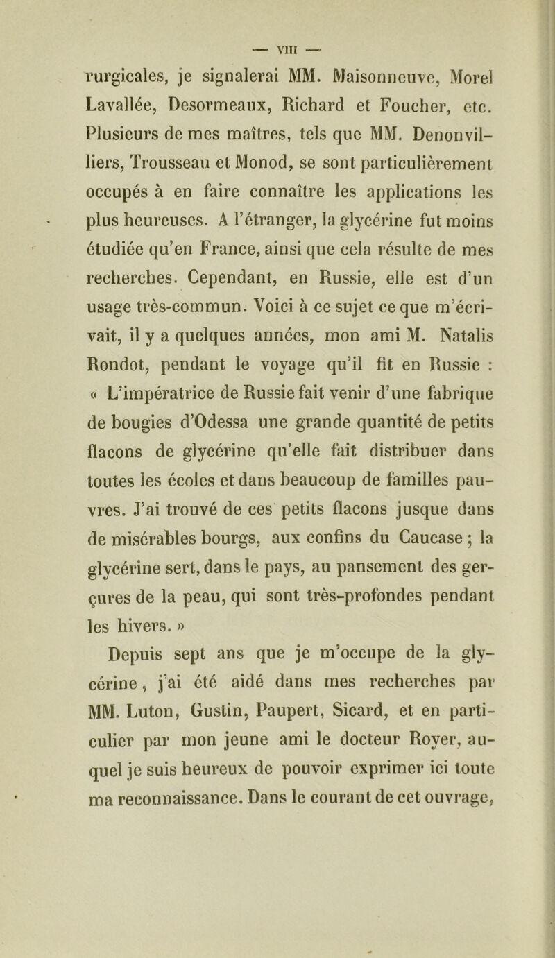 rurgicales, je signalerai MM. Maisonneuve, Morel Lavallée, Desormeaux, Richard et Foucher, etc. Plusieurs de mes maîtres, tels que MM. Denonvil- liers, Trousseau et Monod, se sont particulièrement occupés à en faire connaître les applications les plus heureuses. A l’étranger, la glycérine fut moins étudiée qu’en France, ainsi que cela résulte de mes recherches. Cependant, en Russie, elle est d’un usage très-commun. Voici à ce sujet ce que m’écri- vait, il y a quelques années, mon ami M. Natalis Rondot, pendant le voyage qu’il fit en Russie : « L’impératrice de Russie fait venir d’une fabrique de bougies d’Odessa une grande quantité de petits flacons de glycérine qu’elle fait distribuer dans toutes les écoles et dans beaucoup de familles pau- vres. J’ai trouvé de ces petits flacons jusque dans de misérables bourgs, aux confins du Caucase ; la glycérine sert, dans le pays, au pansement des ger- çures de la peau, qui sont très-profondes pendant les hivers. » Depuis sept ans que je m’occupe de la gly- cérine , j’ai été aidé dans mes recherches par MM. Luton, Gustin, Paupert, Sicard, et en parti- culier par mon jeune ami le docteur Royer, au- quel je suis heureux de pouvoir exprimer ici toute ma reconnaissance. Dans le courant de cet ouvrage,