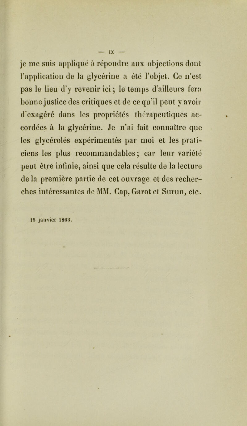 je me suis appliqué à répondre aux objections dont l’application de la glycérine a été l’objet. Ce n’est pas le lieu d’y revenir ici ; le temps d’ailleurs fera bonne justice des critiques et de ce qu’il peut y avoir d’exagéré dans les propriétés thérapeutiques ac- cordées à la glycérine. Je n’ai fait connaître que les glycérolés expérimentés par moi et les prati- ciens les plus recommandables; car leur variété peut être infinie, ainsi que cela résulte de la lecture de la première partie de cet ouvrage et des recher- ches intéressantes de MM. Cap, Garot et Surun, etc. 15 janvier 1863.