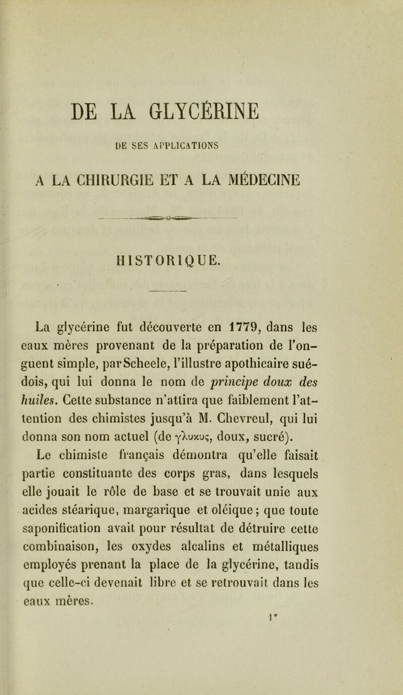 DE LA GLYCÉRINE L)E SES APPLICATIONS A LA CHIRURGIE ET A LA MÉDECINE HISTORIQUE. La glycérine fut découverte en 1779, dans les eaux mères provenant de la préparation de l’on- guent simple, parScheele, l’illustre apothicaire sué- dois, qui lui donna le nom de principe doux des huiles. Cette substance n’attira que faiblement l’at- tention des chimistes jusqu’à M. Chevreul, qui lui donna son nom actuel (de yXuxuç, doux, sucré). Le chimiste français démontra qu’elle faisait partie constituante des corps gras, dans lesquels elle jouait le rôle de hase et se trouvait unie aux acides stéarique, margarique et oléique; que toute saponification avait pour résultat de détruire cette combinaison, les oxydes alcalins et métalliques employés prenant la place de la glycérine, tandis que celle-ci devenait libre et se retrouvait dans les eaux mères. r
