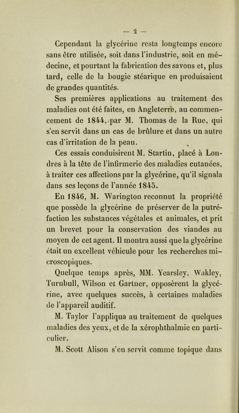 Cependant la glycérine resta longtemps encore sans être utilisée, soit dans l’industrie, soit en mé- decine, et pourtant la fabrication des savons et, plus tard, celle de la bougie stéarique en produisaient de grandes quantités. Ses premières applications au traitement des maladies ont été faites, en Angleterre, au commen- cement de 1844, par M. Thomas de la Rue, qui s’en servit dans un cas de brûlure et dans un autre cas d’irritation de la peau. Ces essais conduisirent M. Startin, placé à Lon- dres à la tête de l’infirmerie des maladies cutanées, à traiter ces affections par la glycérine, qu’il signala dans ses leçons de l’année 1845. En 1846, M. Warington reconnut la propriété que possède la glycérine de préserver de la putré- faction les substances végétales et animales, et prit un brevet pour la conservation des viandes au moyen de cet agent. Il montra aussi que la glycérine était un excellent véhicule pour les recherches mi- croscopiques. Quelque temps après, MM. Yearsley, Wakley, Turnbull, Wilson et Gartner, opposèrent la glycé- rine, avec quelques succès, à certaines maladies de l’appareil auditif. M. Taylor l’appliqua au traitement de quelques maladies des yeux, et de la xérophtlialmie en parti- culier. M. Scott Àlison s’en servit comme topique dans