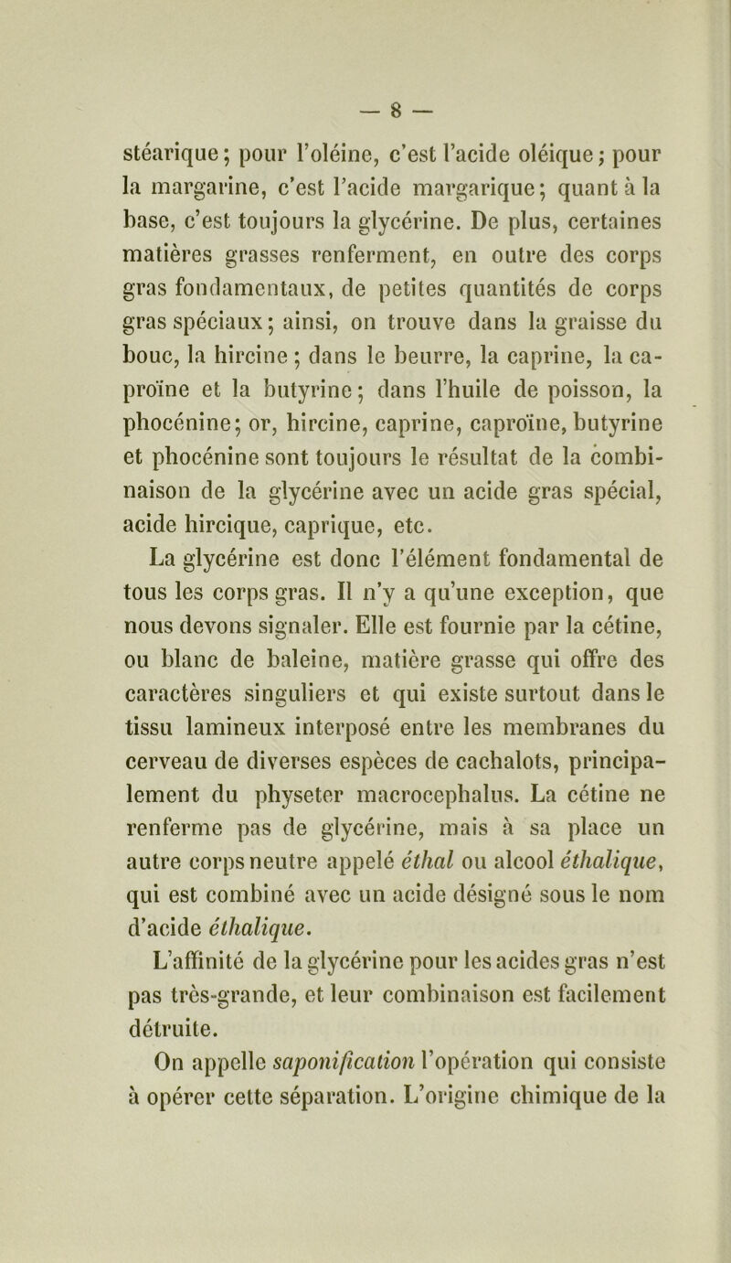 stéarique; pour l’oléine, c’est l’acide oléique; pour la margarine, c’est l’acide margarique; quant à la base, c’est toujours la glycérine. De plus, certaines matières grasses renferment, en outre des corps gras fondamentaux, de petites quantités de corps gras spéciaux ; ainsi, on trouve dans la graisse du bouc, la hircine ; dans le beurre, la caprine, la ca- proïne et la butyrine; dans l’huile de poisson, la phocénine; or, hircine, caprine, caproïne, butyrine et phocénine sont toujours le résultat de la combi- naison de la glycérine avec un acide gras spécial, acide hircique, caprique, etc. La glycérine est donc l’élément fondamental de tous les corps gras. Il n’y a qu’une exception, que nous devons signaler. Elle est fournie par la cétine, ou blanc de baleine, matière grasse qui offre des caractères singuliers et qui existe surtout dans le tissu lamineux interposé entre les membranes du cerveau de diverses espèces de cachalots, principa- lement du physetcr macrocephalus. La cétine ne renferme pas de glycérine, mais à sa place un autre corps neutre appelé éthal ou alcool éthalique, qui est combiné avec un acide désigné sous le nom d’acide éthalique. L’affinité de la glycérine pour les acides gras n’est pas très-grande, et leur combinaison est facilement détruite. On appelle saponification l’opération qui consiste à opérer cette séparation. L’origine chimique de la