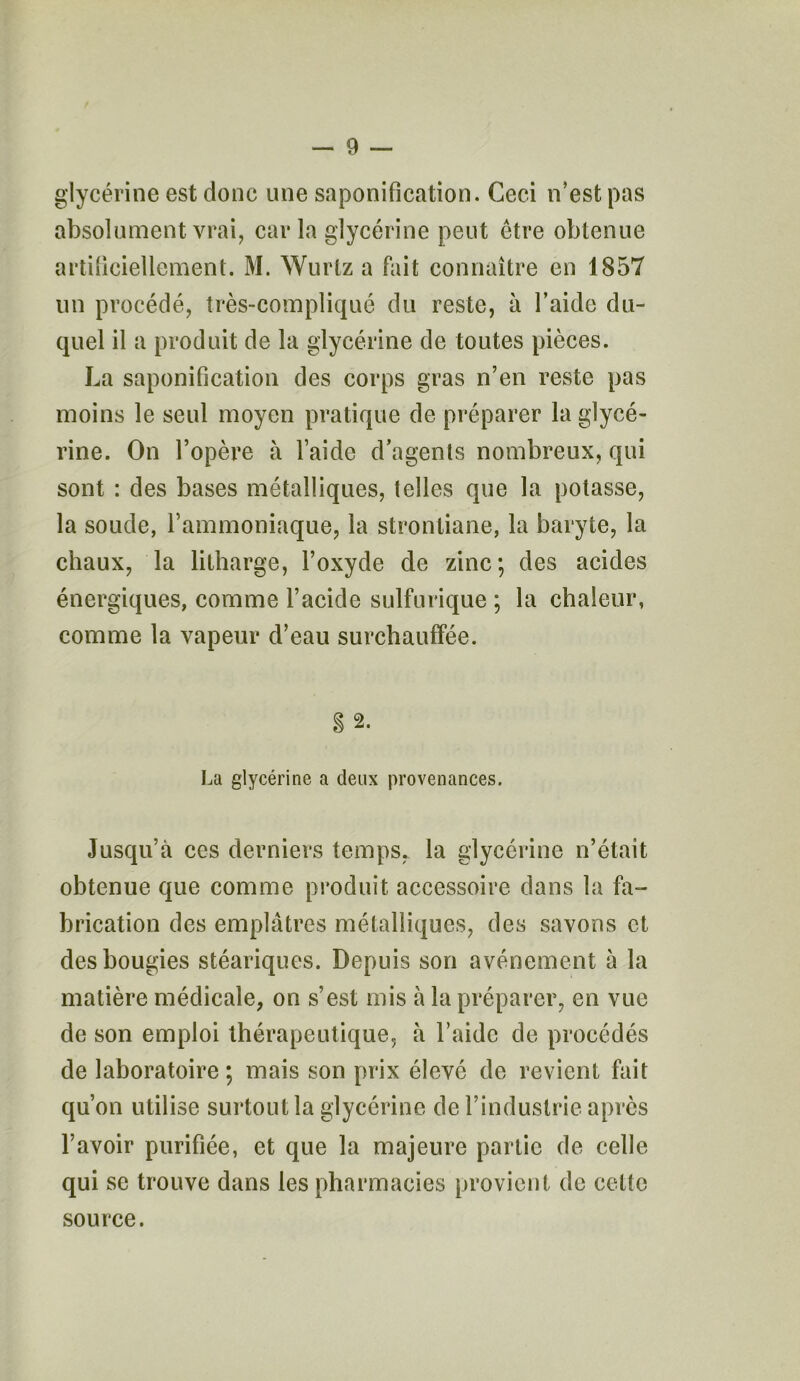 glycérine est donc une saponification. Ceci n’est pas absolument vrai, car la glycérine peut être obtenue artificiellement. M. Wurlz a fait connaître en 1857 un procédé, très-compliqué du reste, à l’aide du- quel il a produit de la glycérine de toutes pièces. La saponification des corps gras n’en reste pas moins le seul moyen pratique de préparer la glycé- rine. On l’opère à l’aide d’agents nombreux, qui sont : des bases métalliques, telles que la potasse, la soude, l’ammoniaque, la strontiane, la baryte, la chaux, la litharge, l’oxyde de zinc; des acides énergiques, comme l’acide sulfurique ; la chaleur, comme la vapeur d’eau surchauffée. 2. La glycérine a deux provenances. Jusqu’à ces derniers temps, la glycérine n’était obtenue que comme produit accessoire dans la fa- brication des emplâtres métalliques, des savons et des bougies stéariques. Depuis son avènement à la matière médicale, on s’est mis à la préparer, en vue de son emploi thérapeutique, à l’aide de procédés de laboratoire; mais son prix élevé de revient fait qu’on utilise surtout la glycérine de l’industrie après l’avoir purifiée, et que la majeure partie de celle qui se trouve dans les pharmacies provient de cette source.