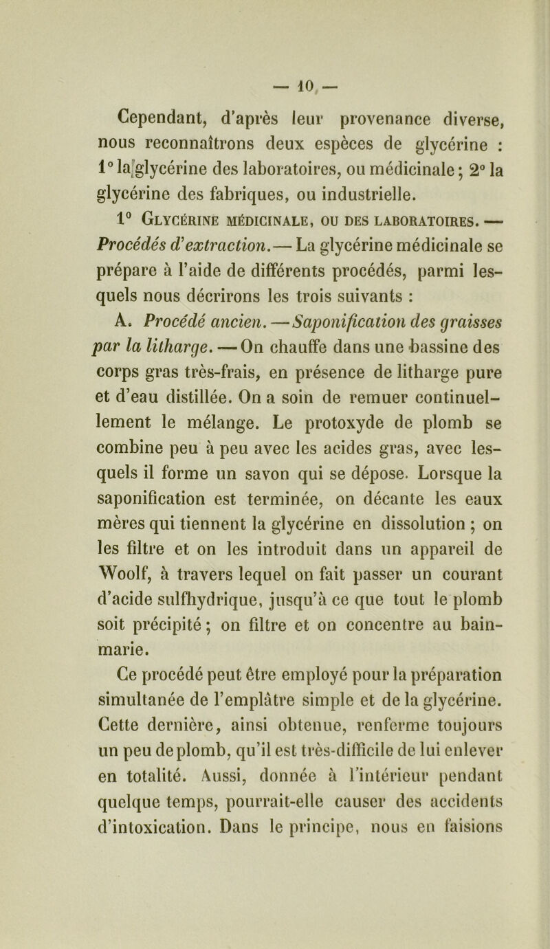 Cependant, d'après leur provenance diverse, nous reconnaîtrons deux espèces de glycérine : 1° la glycérine des laboratoires, ou médicinale ; 2° la glycérine des fabriques, ou industrielle. 1° Glycérine médicinale, ou des laboratoires. — Procédés d'extraction.— La glycérine médicinale se prépare à l’aide de différents procédés, parmi les- quels nous décrirons les trois suivants : A. Procédé ancien. —Saponification des graisses par la litharge. —On chauffe dans une -bassine des corps gras très-frais, en présence de litharge pure et d’eau distillée. On a soin de remuer continuel- lement le mélange. Le protoxyde de plomb se combine peu à peu avec les acides gras, avec les- quels il forme un savon qui se dépose. Lorsque la saponification est terminée, on décante les eaux mères qui tiennent la glycérine en dissolution ; on les filtre et on les introduit dans un appareil de Woolf, à travers lequel on fait passer un courant d’acide sulfhydrique, jusqu’à ce que tout le plomb soit précipité ; on filtre et on concentre au bain- marie. Ce procédé peut être employé pour la préparation simultanée de l’emplâtre simple et de la glycérine. Cette dernière, ainsi obtenue, renferme toujours un peu de plomb, qu’il est très-difficile de lui enlever en totalité. Aussi, donnée à l’intérieur pendant quelque temps, pourrait-elle causer des accidents d’intoxication. Dans le principe, nous en faisions