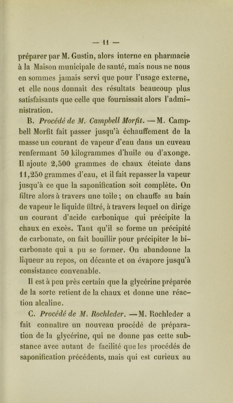 préparer par M. Gustin, alors interne en pharmacie à la Maison municipale de santé, mais nous ne nous en sommes jamais servi que pour l’usage externe, et elle nous donnait des résultats beaucoup plus satisfaisants que celle que fournissait alors l’admi- nistration. B. Procédé de M. Campbell Morfit. —M. Camp- bell Morfit fait passer jusqu’à échauffement de la masse un courant de vapeur d’eau dans un cuveau renfermant 50 kilogrammes d’huile ou d’axonge. Il ajoute 2,500 grammes de chaux éteinte dans 11,250 grammes d’eau, et il fait repasser la vapeur jusqu’à ce que la saponification soit complète. On filtre alors à travers une toile ; on chauffe au bain de vapeur le liquide filtré, à travers lequel on dirige un courant d’acide carbonique qui précipite la chaux en excès. Tant qu’il se forme un précipité de carbonate, on fait bouillir pour précipiter le bi- carbonate qui a pu se former. On abandonne la liqueur au repos, on decante et on évapore jusqu’à consistance convenable. Il est à peu près certain que la glycérine préparée de la sorte retient de la chaux et donne une réac- tion alcaline. C. Procédé de M. Rochleder. —M. Rochleder a fait connaître un nouveau procédé de prépara- tion de la glycérine, qui ne donne pas cette sub- stance avec autant de facilité que les procédés de saponification précédents, mais qui est curieux au
