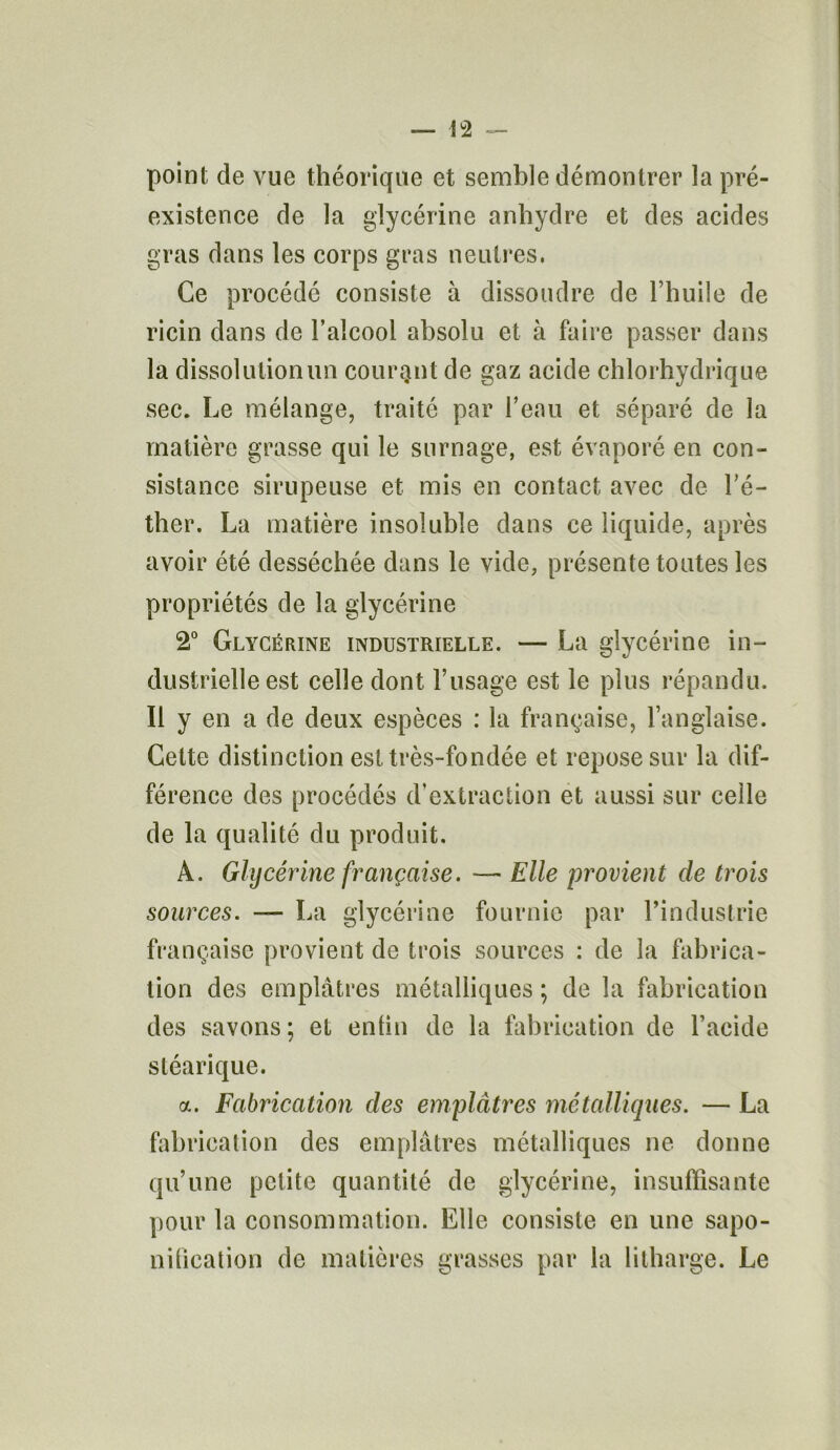 point de vue théorique et semble démontrer la pré- existence de la glycérine anhydre et des acides gras dans les corps gras neutres. Ce procédé consiste à dissoudre de l’huile de ricin dans de l’alcool absolu et à faire passer dans la dissolution un courant de gaz acide chlorhydrique sec. Le mélange, traité par l’eau et séparé de la matière grasse qui le surnage, est évaporé en con- sistance sirupeuse et mis en contact avec de l’é- ther. La matière insoluble dans ce liquide, après avoir été desséchée dans le vide, présente toutes les propriétés de la glycérine 2° Glycérine industrielle. — La glycérine in- dustrielle est celle dont l’usage est le plus répandu. Il y en a de deux espèces : la française, l’anglaise. Cette distinction est très-fondée et repose sur la dif- férence des procédés d’extraction et aussi sur celle de la qualité du produit. A. Glycérine française. — Elle provient de trois sources. — La glycérine fournie par l’industrie française provient de trois sources : de la fabrica- tion des emplâtres métalliques ; de la fabrication des savons; et enfin de la fabrication de l’acide stéarique. a. Fabrication des emplâtres métalliques. — La fabrication des emplâtres métalliques ne donne qu’une petite quantité de glycérine, insuffisante pour la consommation. Elle consiste en une sapo- nification de matières grasses par la litharge. Le