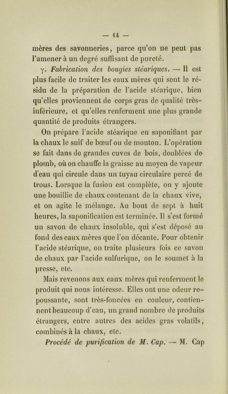 mères des savonneries, parce qu’on ne peut pas l’amener à un degré suffisant de pureté. y. Fabrication des bougies stéariques. — Il est plus facile de traiter les eaux mères qui sont le ré- sidu de la préparation de l’acide stéarique, bien qu’elles proviennent de corps gras de qualité très- inférieure, et qu’elles renferment une plus grande quantité de produits étrangers. On prépare l’acide stéarique en saponifiant par la chaux le suif de bœuf ou de mouton. L’opération se fait dans de grandes cuves de bois, doublées de plomb, où on chauffe la graisse au moyen de vapeur d’eau qui circule dans un tuyau circulaire percé de trous. Lorsque la fusion est complète, on y ajoute une bouillie de chaux contenant de la chaux vive, et on agite le mélange. Au bout de sept à huit heures, la saponification est terminée. Il s’est formé un savon de chaux insoluble, qui s’est déposé au fond des eaux mères que l’on décante. Pour obtenir l’acide stéarique, on traite plusieurs fois ce savon de chaux par l’acide sulfurique, on le soumet à la presse, etc. Mais revenons aux eaux mères qui renferment le produit qui nous intéresse. Elles ont une odeur re- poussante, sont très-foncées en couleur, contien- nent beaucoup d’eau, un grand nombre de produits étrangers, entre autres des acides gras volatils, combinés à la chaux, etc. Procédé de purification de M. Cap. — M. Cap /